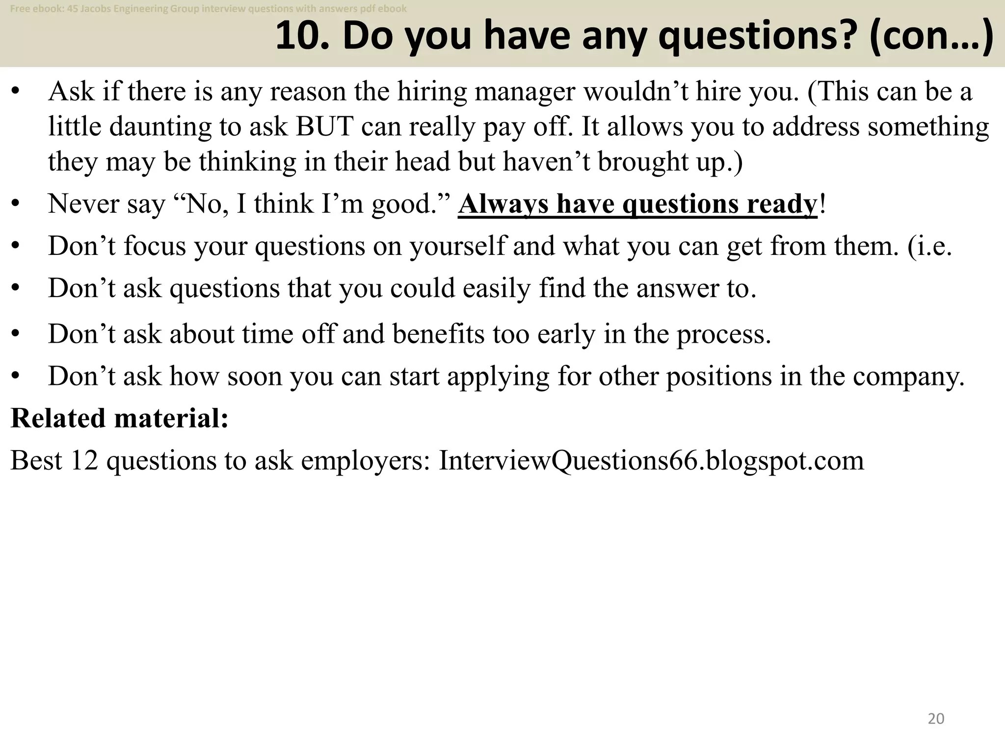 10. Do you have any questions? (con…)
• Ask if there is any reason the hiring manager wouldn’t hire you. (This can be a
little daunting to ask BUT can really pay off. It allows you to address something
they may be thinking in their head but haven’t brought up.)
• Never say “No, I think I’m good.” Always have questions ready!
• Don’t focus your questions on yourself and what you can get from them. (i.e.
• Don’t ask questions that you could easily find the answer to.
20
• Don’t ask about time off and benefits too early in the process.
• Don’t ask how soon you can start applying for other positions in the company.
Related material:
Best 12 questions to ask employers: InterviewQuestions66.blogspot.com
Free ebook: 45 Jacobs Engineering Group interview questions with answers pdf ebook
 