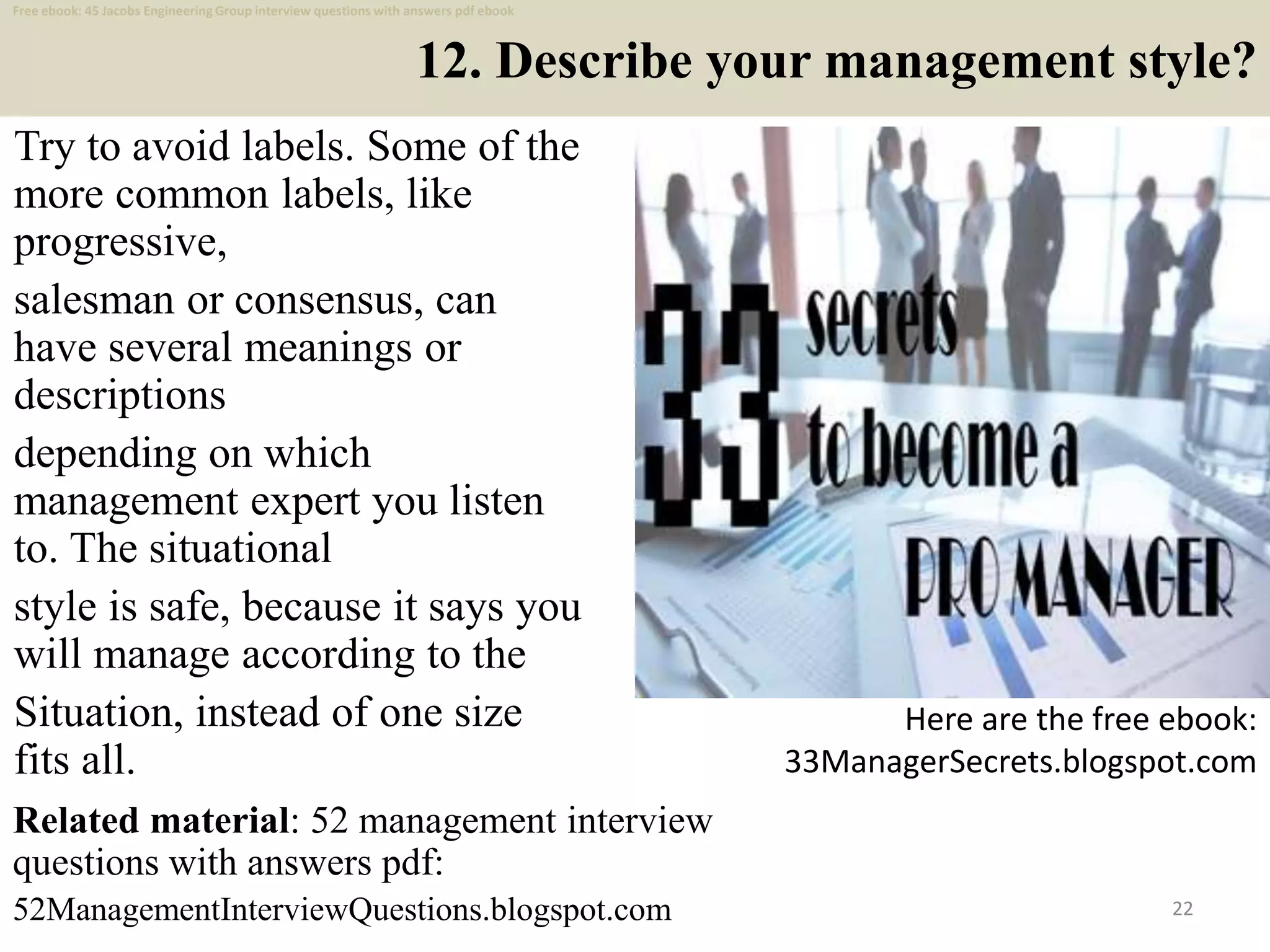 12. Describe your management style?
Try to avoid labels. Some of the
more common labels, like
progressive,
salesman or consensus, can
have several meanings or
descriptions
depending on which
management expert you listen
to. The situational
style is safe, because it says you
will manage according to the
Situation, instead of one size
fits all.
22
Here are the free ebook:
33ManagerSecrets.blogspot.com
Related material: 52 management interview
questions with answers pdf:
52ManagementInterviewQuestions.blogspot.com
Free ebook: 45 Jacobs Engineering Group interview questions with answers pdf ebook
 