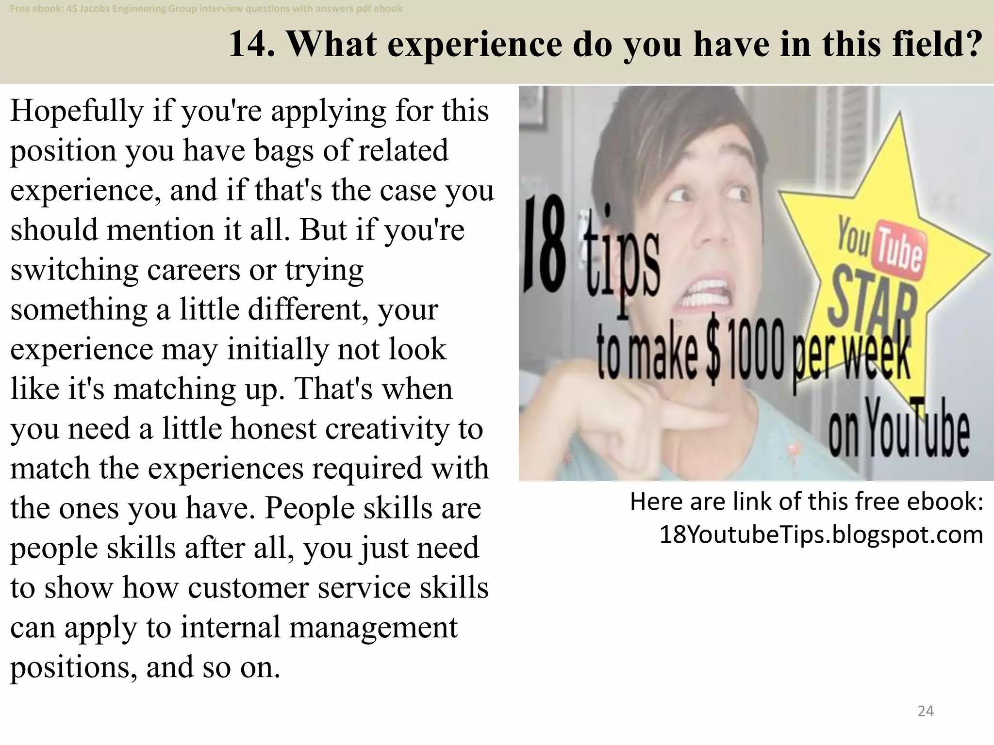 14. What experience do you have in this field?
Hopefully if you're applying for this
position you have bags of related
experience, and if that's the case you
should mention it all. But if you're
switching careers or trying
something a little different, your
experience may initially not look
like it's matching up. That's when
you need a little honest creativity to
match the experiences required with
the ones you have. People skills are
people skills after all, you just need
to show how customer service skills
can apply to internal management
positions, and so on.
24
Here are link of this free ebook:
18YoutubeTips.blogspot.com
Free ebook: 45 Jacobs Engineering Group interview questions with answers pdf ebook
 