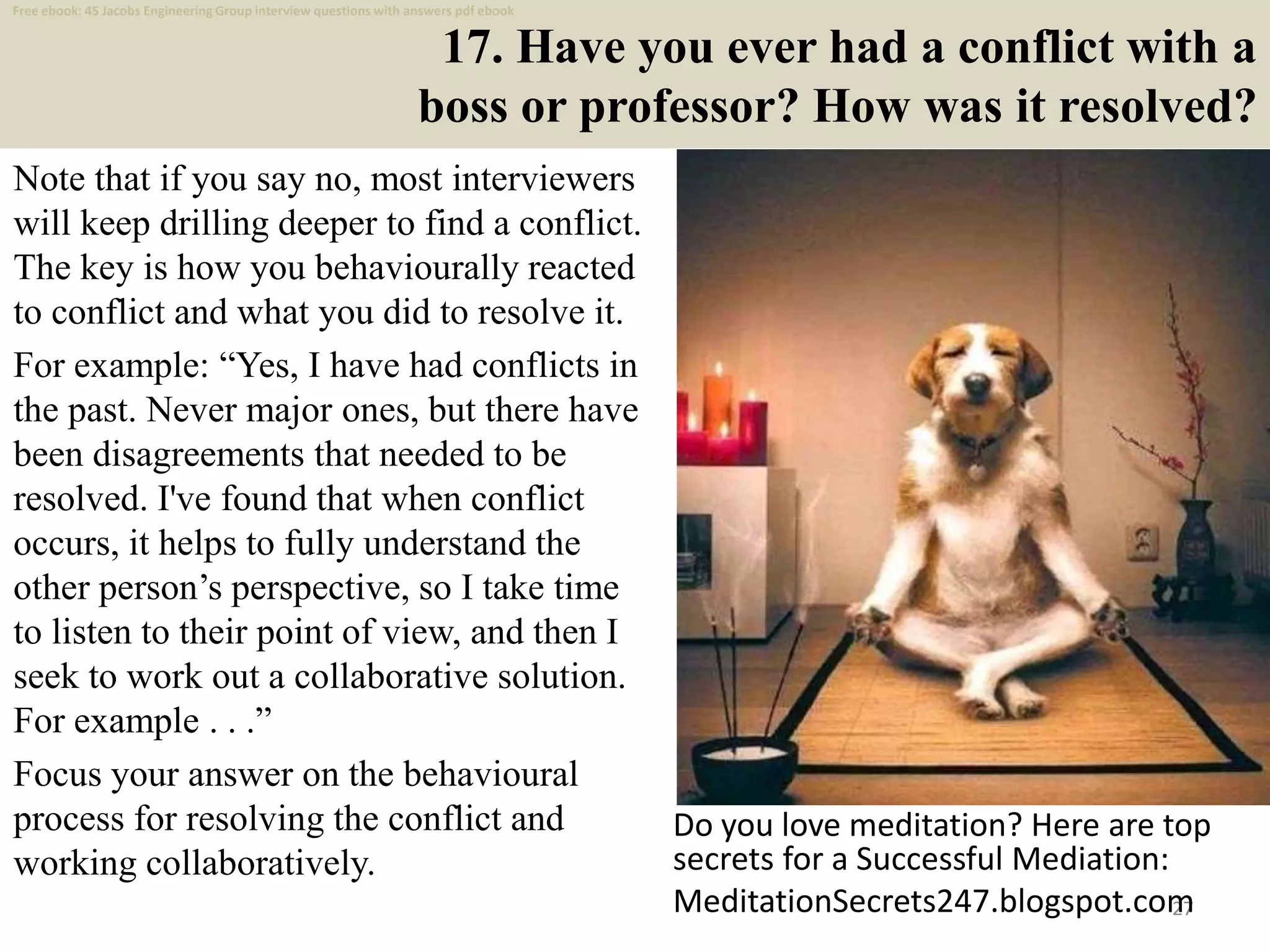 17. Have you ever had a conflict with a
boss or professor? How was it resolved?
Note that if you say no, most interviewers
will keep drilling deeper to find a conflict.
The key is how you behaviourally reacted
to conflict and what you did to resolve it.
For example: “Yes, I have had conflicts in
the past. Never major ones, but there have
been disagreements that needed to be
resolved. I've found that when conflict
occurs, it helps to fully understand the
other person’s perspective, so I take time
to listen to their point of view, and then I
seek to work out a collaborative solution.
For example . . .”
Focus your answer on the behavioural
process for resolving the conflict and
working collaboratively.
27
Do you love meditation? Here are top
secrets for a Successful Mediation:
MeditationSecrets247.blogspot.com
Free ebook: 45 Jacobs Engineering Group interview questions with answers pdf ebook
 