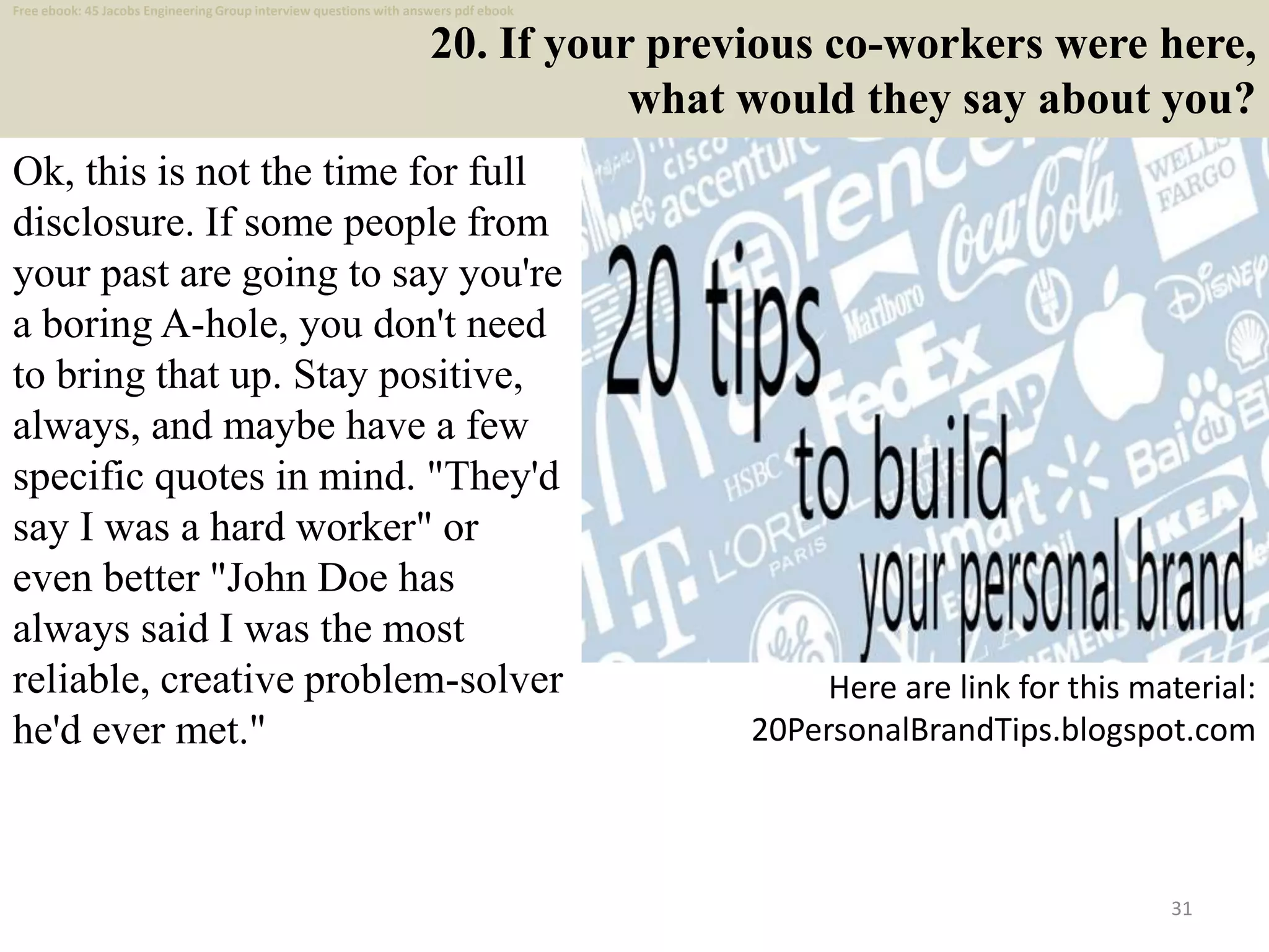 20. If your previous co-workers were here,
what would they say about you?
Ok, this is not the time for full
disclosure. If some people from
your past are going to say you're
a boring A-hole, you don't need
to bring that up. Stay positive,
always, and maybe have a few
specific quotes in mind. "They'd
say I was a hard worker" or
even better "John Doe has
always said I was the most
reliable, creative problem-solver
he'd ever met."
31
Here are link for this material:
20PersonalBrandTips.blogspot.com
Free ebook: 45 Jacobs Engineering Group interview questions with answers pdf ebook
 