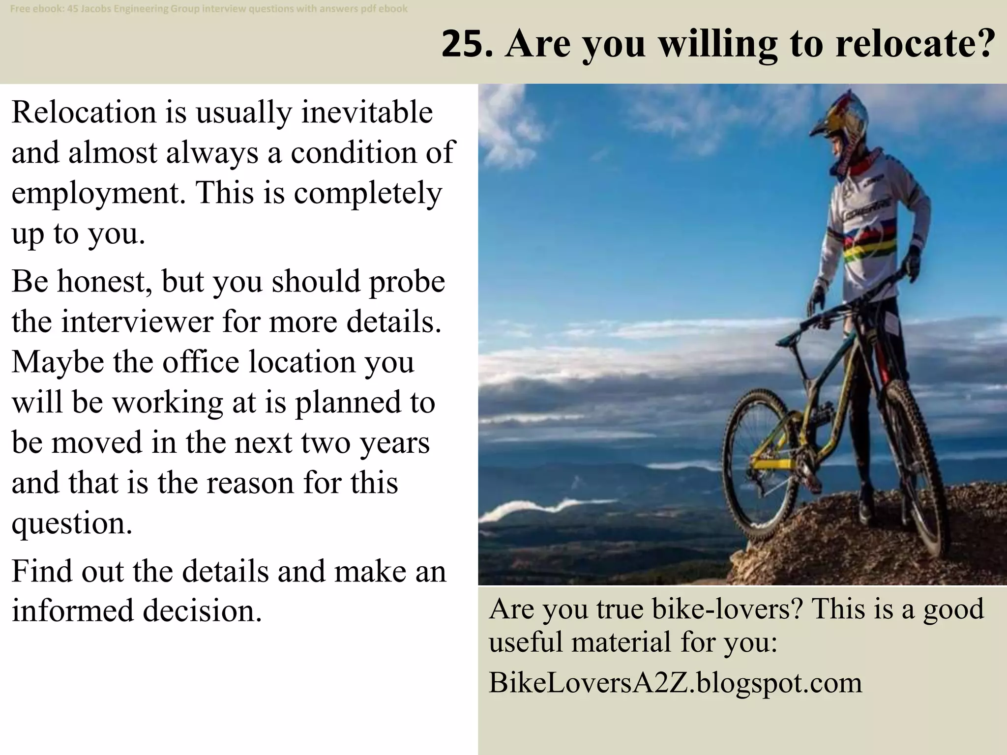 25. Are you willing to relocate?
Relocation is usually inevitable
and almost always a condition of
employment. This is completely
up to you.
Be honest, but you should probe
the interviewer for more details.
Maybe the office location you
will be working at is planned to
be moved in the next two years
and that is the reason for this
question.
Find out the details and make an
informed decision.
36
Are you true bike-lovers? This is a good
useful material for you:
BikeLoversA2Z.blogspot.com
Free ebook: 45 Jacobs Engineering Group interview questions with answers pdf ebook
 