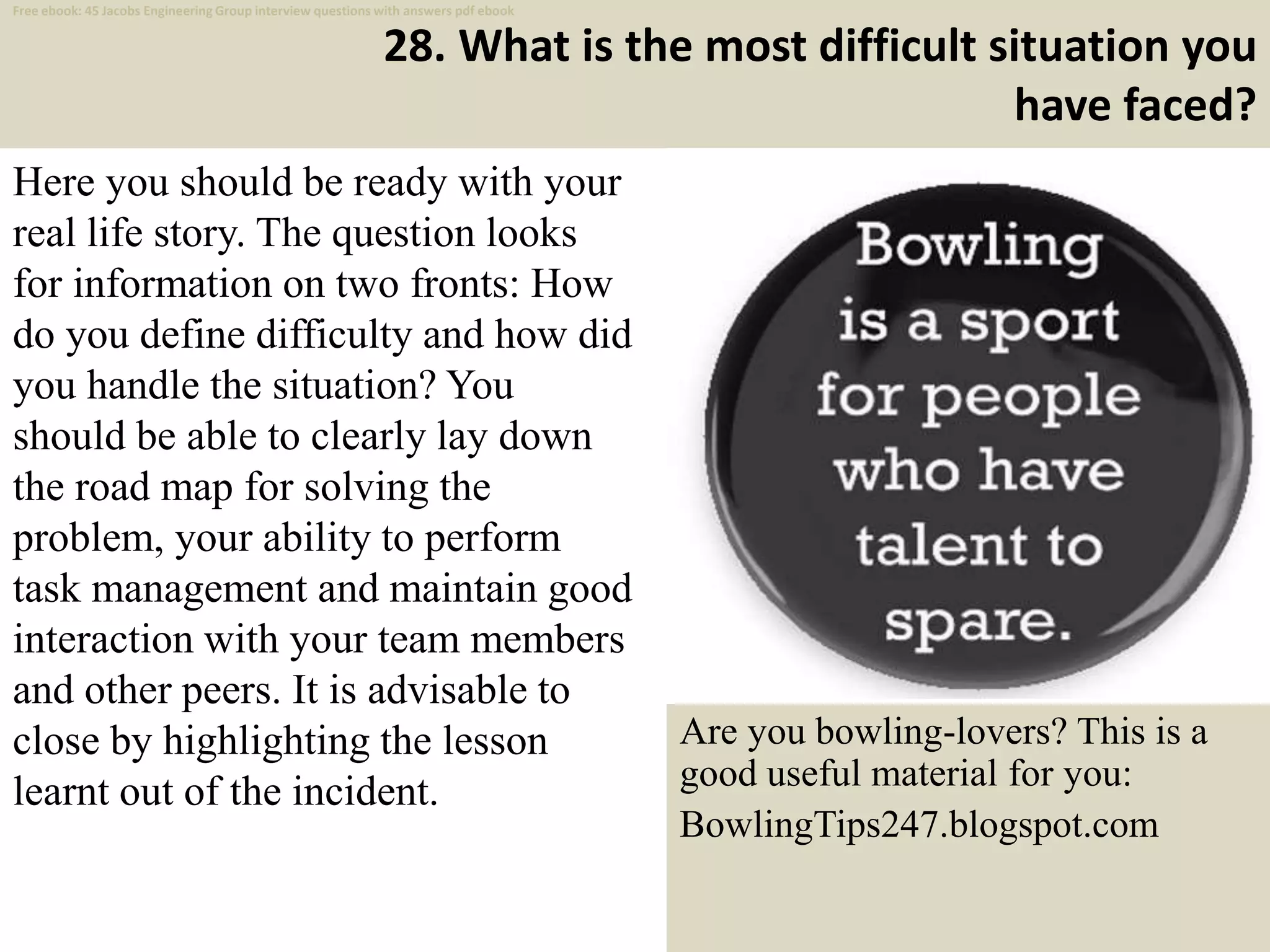 28. What is the most difficult situation you
have faced?
Here you should be ready with your
real life story. The question looks
for information on two fronts: How
do you define difficulty and how did
you handle the situation? You
should be able to clearly lay down
the road map for solving the
problem, your ability to perform
task management and maintain good
interaction with your team members
and other peers. It is advisable to
close by highlighting the lesson
learnt out of the incident.
39
Are you bowling-lovers? This is a
good useful material for you:
BowlingTips247.blogspot.com
Free ebook: 45 Jacobs Engineering Group interview questions with answers pdf ebook
 