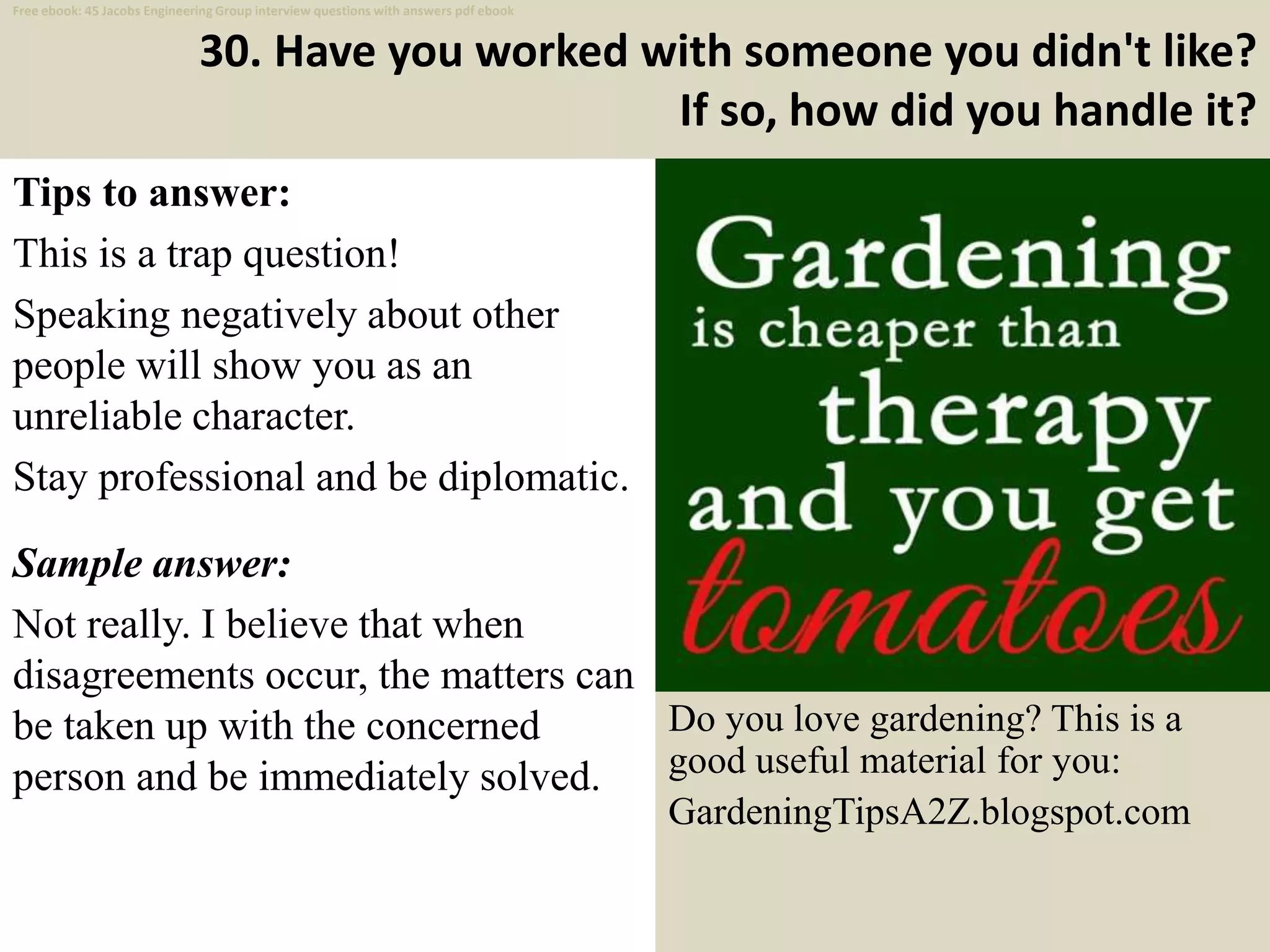30. Have you worked with someone you didn't like?
If so, how did you handle it?
Tips to answer:
This is a trap question!
Speaking negatively about other
people will show you as an
unreliable character.
Stay professional and be diplomatic.
Sample answer:
Not really. I believe that when
disagreements occur, the matters can
be taken up with the concerned
person and be immediately solved.
41
Do you love gardening? This is a
good useful material for you:
GardeningTipsA2Z.blogspot.com
Free ebook: 45 Jacobs Engineering Group interview questions with answers pdf ebook
 