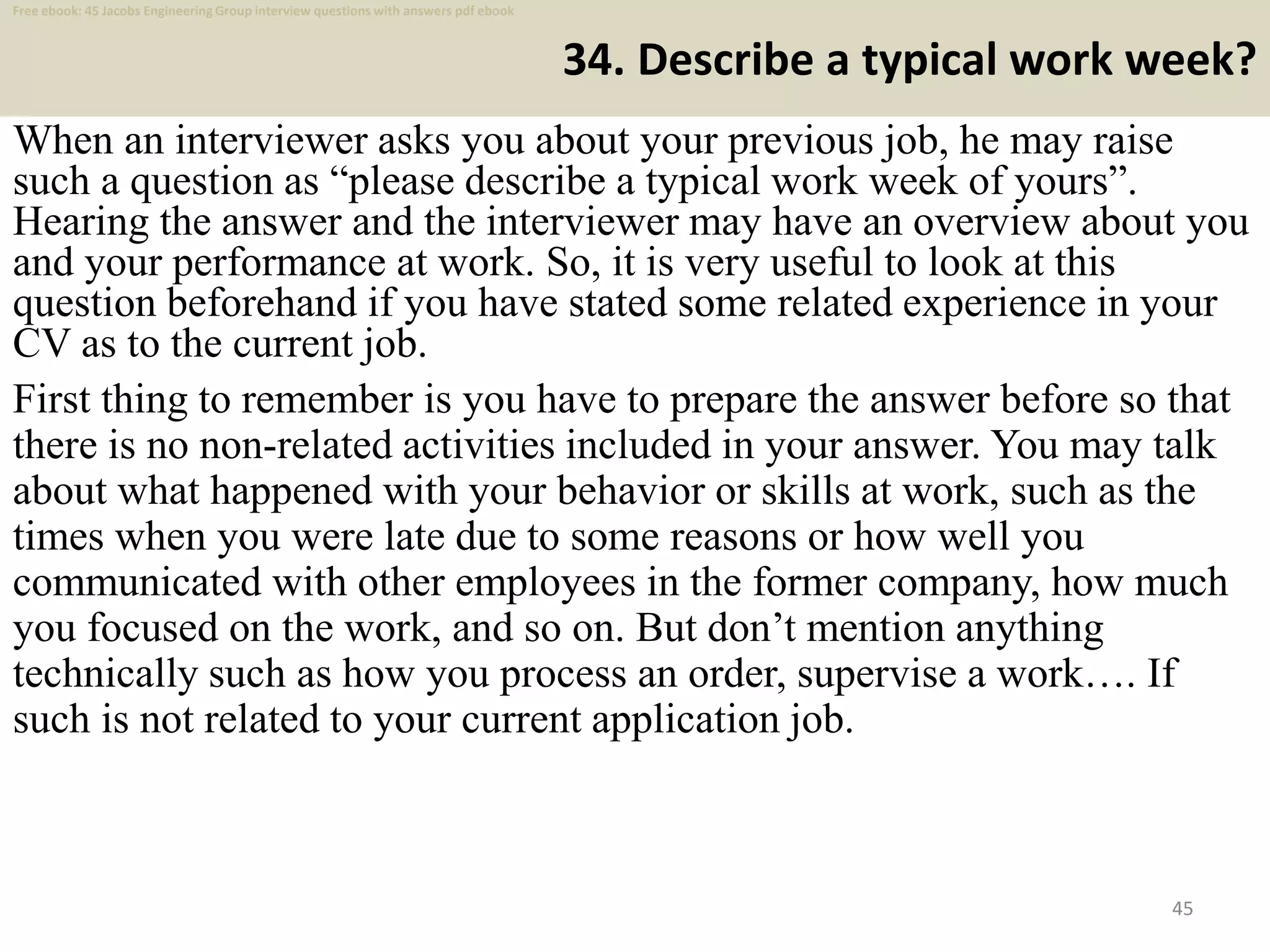 34. Describe a typical work week?
When an interviewer asks you about your previous job, he may raise
such a question as “please describe a typical work week of yours”.
Hearing the answer and the interviewer may have an overview about you
and your performance at work. So, it is very useful to look at this
question beforehand if you have stated some related experience in your
CV as to the current job.
45
First thing to remember is you have to prepare the answer before so that
there is no non-related activities included in your answer. You may talk
about what happened with your behavior or skills at work, such as the
times when you were late due to some reasons or how well you
communicated with other employees in the former company, how much
you focused on the work, and so on. But don’t mention anything
technically such as how you process an order, supervise a work…. If
such is not related to your current application job.
Free ebook: 45 Jacobs Engineering Group interview questions with answers pdf ebook
 