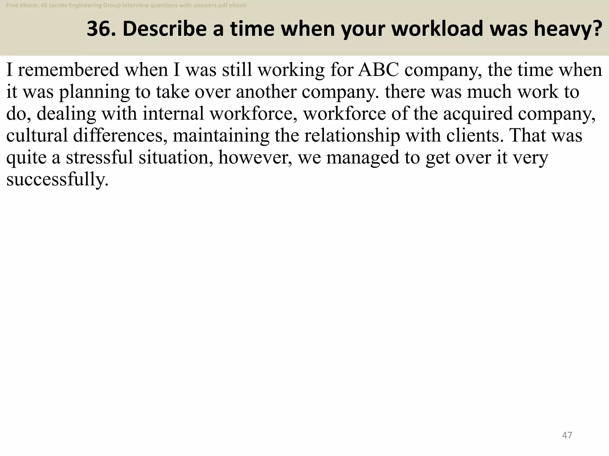 36. Describe a time when your workload was heavy?
I remembered when I was still working for ABC company, the time when
it was planning to take over another company. there was much work to
do, dealing with internal workforce, workforce of the acquired company,
cultural differences, maintaining the relationship with clients. That was
quite a stressful situation, however, we managed to get over it very
successfully.
47
Free ebook: 45 Jacobs Engineering Group interview questions with answers pdf ebook
 