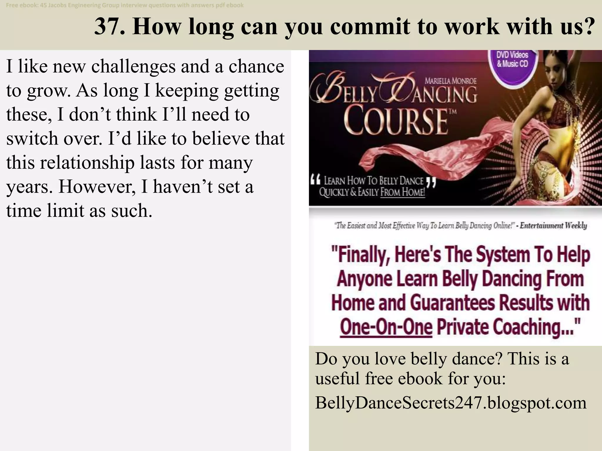 37. How long can you commit to work with us?
I like new challenges and a chance
to grow. As long I keeping getting
these, I don’t think I’ll need to
switch over. I’d like to believe that
this relationship lasts for many
years. However, I haven’t set a
time limit as such.
48
Do you love belly dance? This is a
useful free ebook for you:
BellyDanceSecrets247.blogspot.com
Free ebook: 45 Jacobs Engineering Group interview questions with answers pdf ebook
 