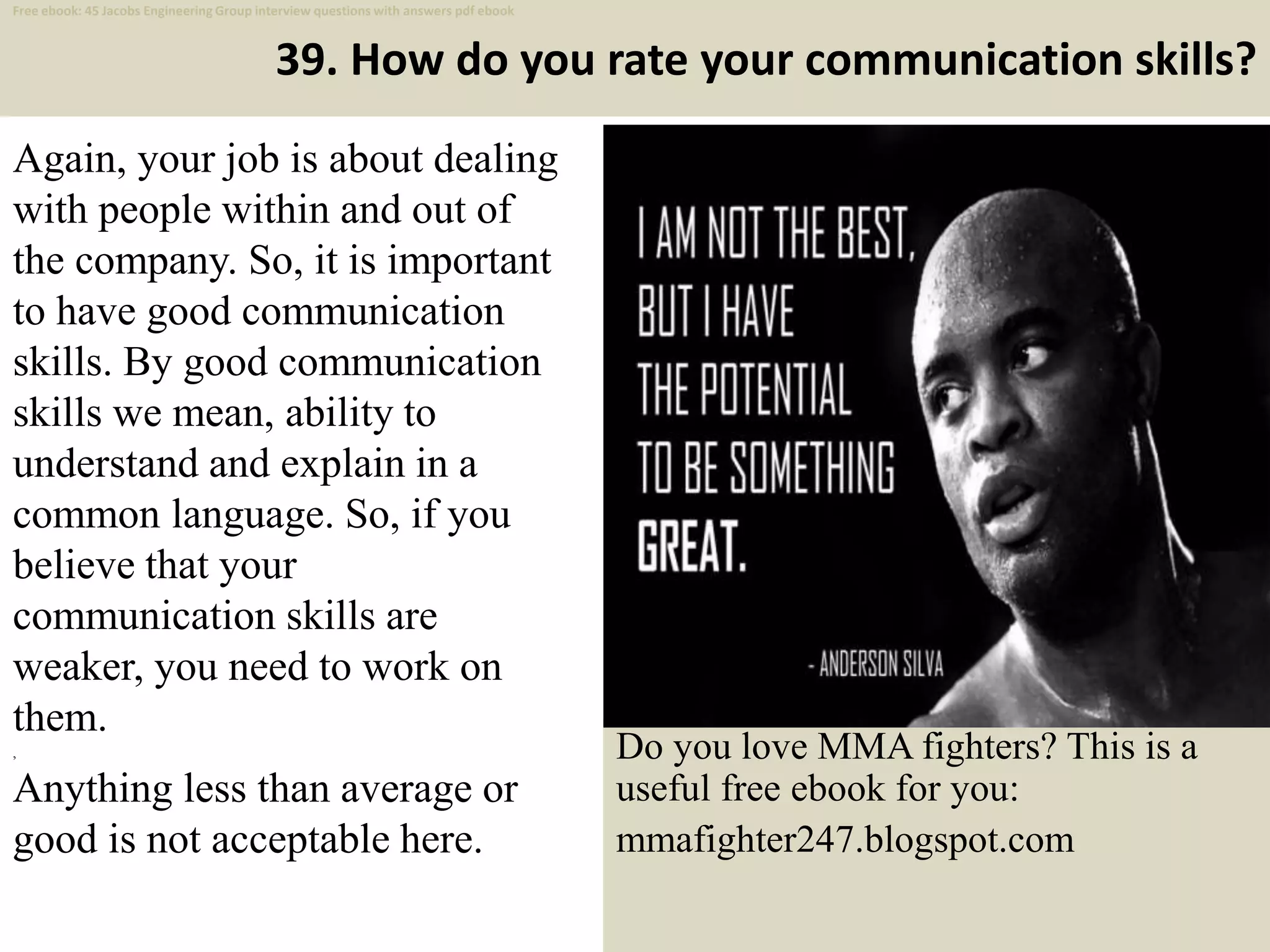 39. How do you rate your communication skills?
Again, your job is about dealing
with people within and out of
the company. So, it is important
to have good communication
skills. By good communication
skills we mean, ability to
understand and explain in a
common language. So, if you
believe that your
communication skills are
weaker, you need to work on
them.
,
Anything less than average or
good is not acceptable here.
50
Do you love MMA fighters? This is a
useful free ebook for you:
mmafighter247.blogspot.com
Free ebook: 45 Jacobs Engineering Group interview questions with answers pdf ebook
 