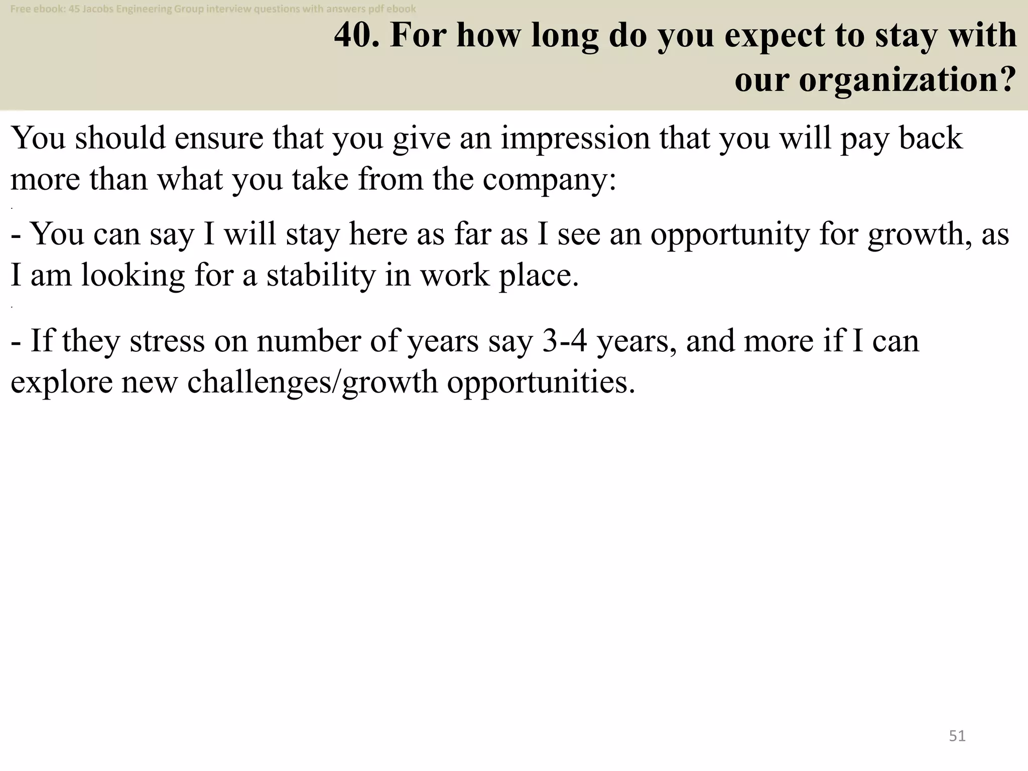 40. For how long do you expect to stay with
our organization?
You should ensure that you give an impression that you will pay back
more than what you take from the company:
.
- You can say I will stay here as far as I see an opportunity for growth, as
I am looking for a stability in work place.
.
- If they stress on number of years say 3-4 years, and more if I can
explore new challenges/growth opportunities.
51
Free ebook: 45 Jacobs Engineering Group interview questions with answers pdf ebook
 