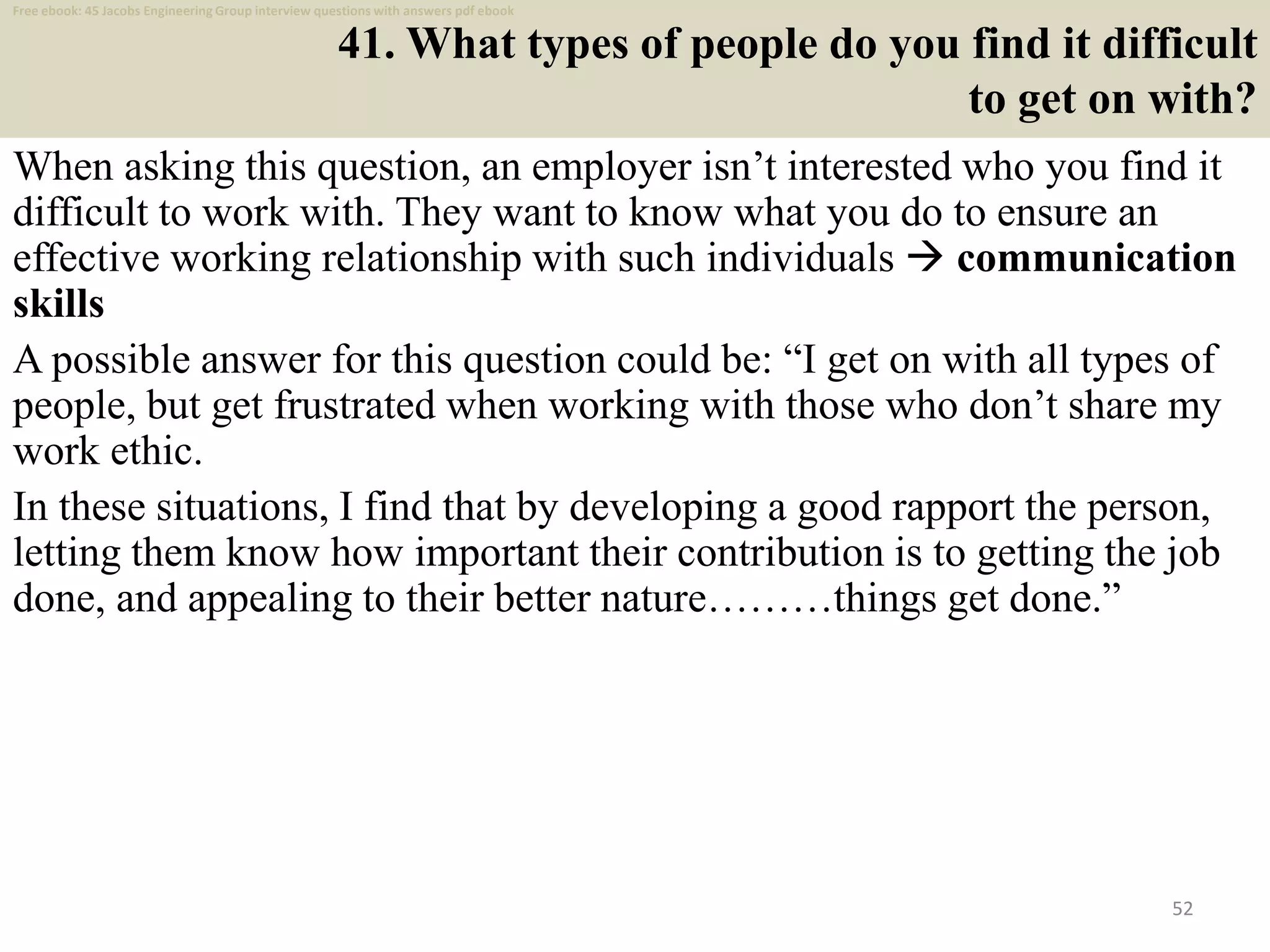 41. What types of people do you find it difficult
to get on with?
When asking this question, an employer isn’t interested who you find it
difficult to work with. They want to know what you do to ensure an
effective working relationship with such individuals  communication
skills
A possible answer for this question could be: “I get on with all types of
people, but get frustrated when working with those who don’t share my
work ethic.
In these situations, I find that by developing a good rapport the person,
letting them know how important their contribution is to getting the job
done, and appealing to their better nature………things get done.”
52
Free ebook: 45 Jacobs Engineering Group interview questions with answers pdf ebook
 