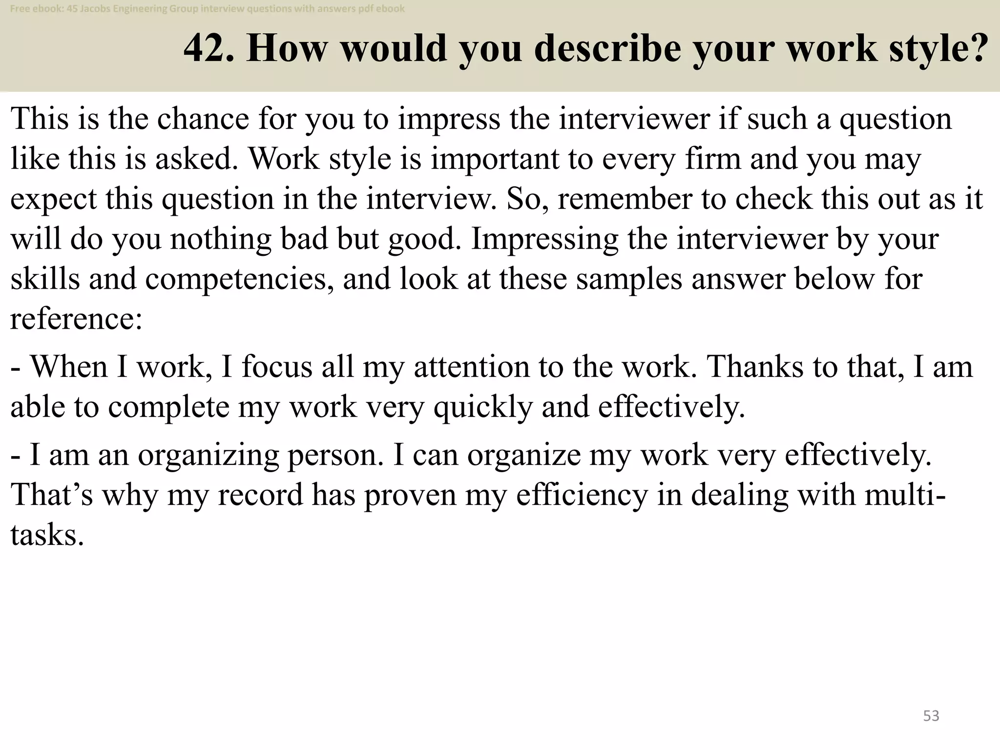 42. How would you describe your work style?
This is the chance for you to impress the interviewer if such a question
like this is asked. Work style is important to every firm and you may
expect this question in the interview. So, remember to check this out as it
will do you nothing bad but good. Impressing the interviewer by your
skills and competencies, and look at these samples answer below for
reference:
- When I work, I focus all my attention to the work. Thanks to that, I am
able to complete my work very quickly and effectively.
- I am an organizing person. I can organize my work very effectively.
That’s why my record has proven my efficiency in dealing with multi-
tasks.
53
Free ebook: 45 Jacobs Engineering Group interview questions with answers pdf ebook
 