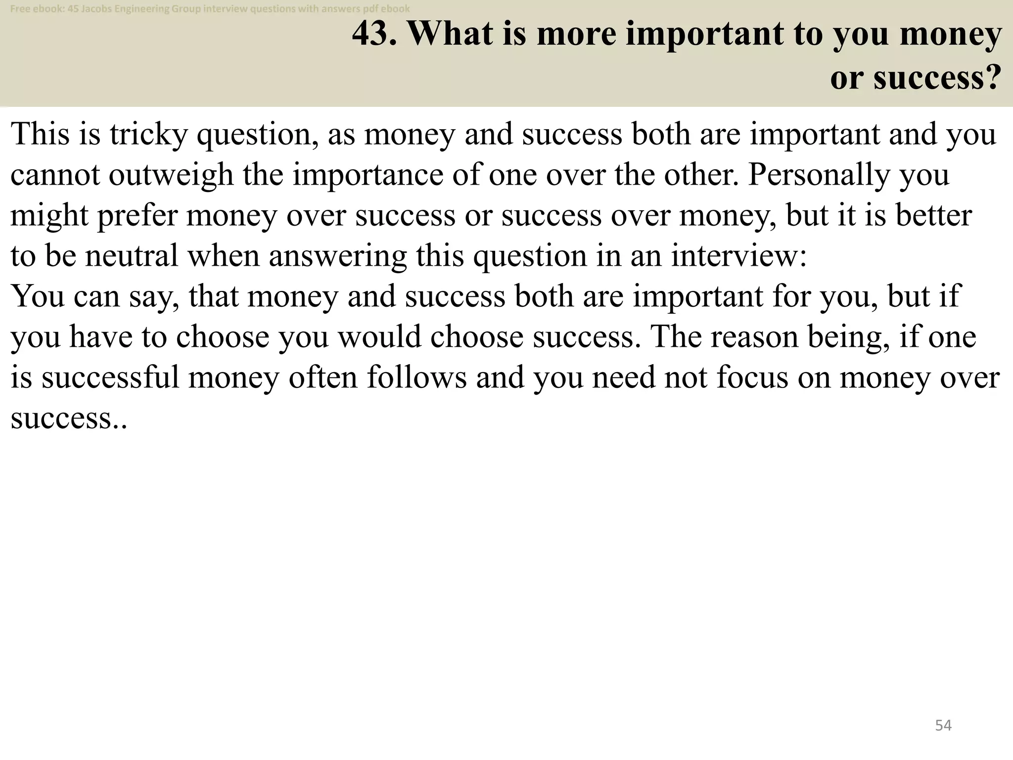 43. What is more important to you money
or success?
This is tricky question, as money and success both are important and you
cannot outweigh the importance of one over the other. Personally you
might prefer money over success or success over money, but it is better
to be neutral when answering this question in an interview:
You can say, that money and success both are important for you, but if
you have to choose you would choose success. The reason being, if one
is successful money often follows and you need not focus on money over
success..
54
Free ebook: 45 Jacobs Engineering Group interview questions with answers pdf ebook
 