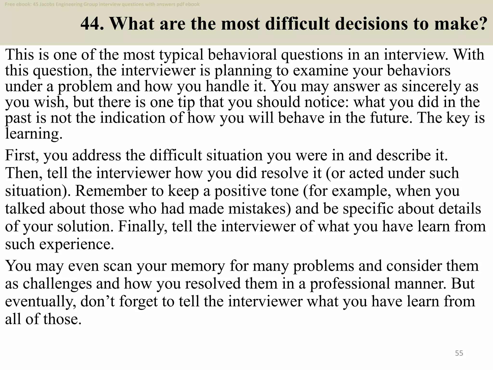 44. What are the most difficult decisions to make?
This is one of the most typical behavioral questions in an interview. With
this question, the interviewer is planning to examine your behaviors
under a problem and how you handle it. You may answer as sincerely as
you wish, but there is one tip that you should notice: what you did in the
past is not the indication of how you will behave in the future. The key is
learning.
55
First, you address the difficult situation you were in and describe it.
Then, tell the interviewer how you did resolve it (or acted under such
situation). Remember to keep a positive tone (for example, when you
talked about those who had made mistakes) and be specific about details
of your solution. Finally, tell the interviewer of what you have learn from
such experience.
You may even scan your memory for many problems and consider them
as challenges and how you resolved them in a professional manner. But
eventually, don’t forget to tell the interviewer what you have learn from
all of those.
Free ebook: 45 Jacobs Engineering Group interview questions with answers pdf ebook
 