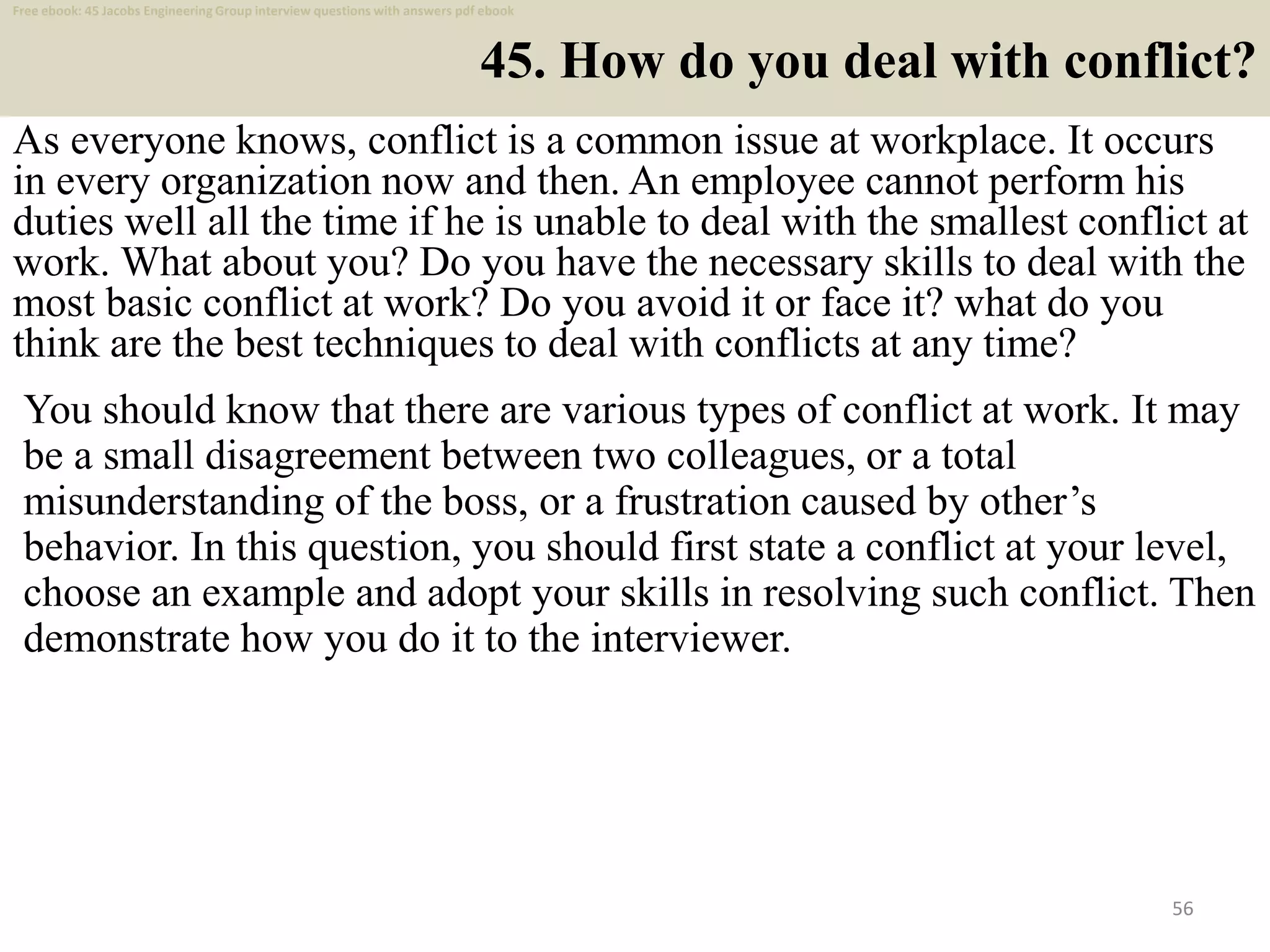 45. How do you deal with conflict?
As everyone knows, conflict is a common issue at workplace. It occurs
in every organization now and then. An employee cannot perform his
duties well all the time if he is unable to deal with the smallest conflict at
work. What about you? Do you have the necessary skills to deal with the
most basic conflict at work? Do you avoid it or face it? what do you
think are the best techniques to deal with conflicts at any time?
56
You should know that there are various types of conflict at work. It may
be a small disagreement between two colleagues, or a total
misunderstanding of the boss, or a frustration caused by other’s
behavior. In this question, you should first state a conflict at your level,
choose an example and adopt your skills in resolving such conflict. Then
demonstrate how you do it to the interviewer.
Free ebook: 45 Jacobs Engineering Group interview questions with answers pdf ebook
 