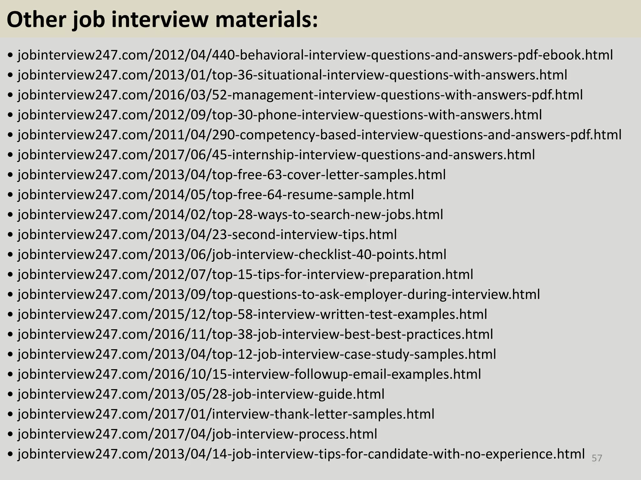 Other job interview materials:
• jobinterview247.com/2012/04/440-behavioral-interview-questions-and-answers-pdf-ebook.html
• jobinterview247.com/2013/01/top-36-situational-interview-questions-with-answers.html
• jobinterview247.com/2016/03/52-management-interview-questions-with-answers-pdf.html
• jobinterview247.com/2012/09/top-30-phone-interview-questions-with-answers.html
• jobinterview247.com/2011/04/290-competency-based-interview-questions-and-answers-pdf.html
• jobinterview247.com/2017/06/45-internship-interview-questions-and-answers.html
• jobinterview247.com/2013/04/top-free-63-cover-letter-samples.html
• jobinterview247.com/2014/05/top-free-64-resume-sample.html
• jobinterview247.com/2014/02/top-28-ways-to-search-new-jobs.html
• jobinterview247.com/2013/04/23-second-interview-tips.html
• jobinterview247.com/2013/06/job-interview-checklist-40-points.html
• jobinterview247.com/2012/07/top-15-tips-for-interview-preparation.html
• jobinterview247.com/2013/09/top-questions-to-ask-employer-during-interview.html
• jobinterview247.com/2015/12/top-58-interview-written-test-examples.html
• jobinterview247.com/2016/11/top-38-job-interview-best-best-practices.html
• jobinterview247.com/2013/04/top-12-job-interview-case-study-samples.html
• jobinterview247.com/2016/10/15-interview-followup-email-examples.html
• jobinterview247.com/2013/05/28-job-interview-guide.html
• jobinterview247.com/2017/01/interview-thank-letter-samples.html
• jobinterview247.com/2017/04/job-interview-process.html
• jobinterview247.com/2013/04/14-job-interview-tips-for-candidate-with-no-experience.html 57
 