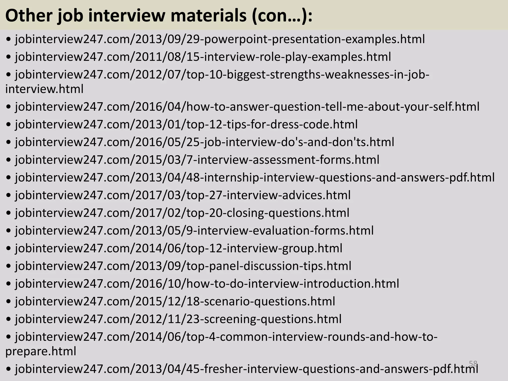 Other job interview materials (con…):
• jobinterview247.com/2013/09/29-powerpoint-presentation-examples.html
• jobinterview247.com/2011/08/15-interview-role-play-examples.html
• jobinterview247.com/2012/07/top-10-biggest-strengths-weaknesses-in-job-
interview.html
• jobinterview247.com/2016/04/how-to-answer-question-tell-me-about-your-self.html
• jobinterview247.com/2013/01/top-12-tips-for-dress-code.html
• jobinterview247.com/2016/05/25-job-interview-do's-and-don'ts.html
• jobinterview247.com/2015/03/7-interview-assessment-forms.html
• jobinterview247.com/2013/04/48-internship-interview-questions-and-answers-pdf.html
• jobinterview247.com/2017/03/top-27-interview-advices.html
• jobinterview247.com/2017/02/top-20-closing-questions.html
• jobinterview247.com/2013/05/9-interview-evaluation-forms.html
• jobinterview247.com/2014/06/top-12-interview-group.html
• jobinterview247.com/2013/09/top-panel-discussion-tips.html
• jobinterview247.com/2016/10/how-to-do-interview-introduction.html
• jobinterview247.com/2015/12/18-scenario-questions.html
• jobinterview247.com/2012/11/23-screening-questions.html
• jobinterview247.com/2014/06/top-4-common-interview-rounds-and-how-to-
prepare.html
• jobinterview247.com/2013/04/45-fresher-interview-questions-and-answers-pdf.html
58
 