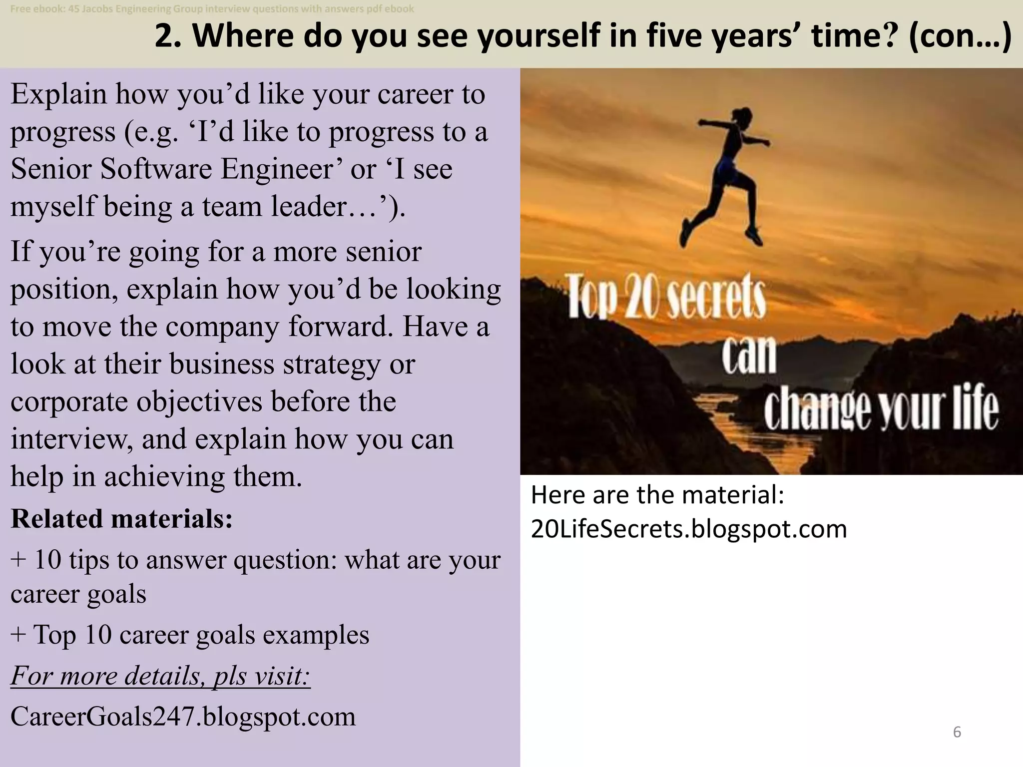 2. Where do you see yourself in five years’ time? (con…)
6
Explain how you’d like your career to
progress (e.g. ‘I’d like to progress to a
Senior Software Engineer’ or ‘I see
myself being a team leader…’).
If you’re going for a more senior
position, explain how you’d be looking
to move the company forward. Have a
look at their business strategy or
corporate objectives before the
interview, and explain how you can
help in achieving them.
Related materials:
+ 10 tips to answer question: what are your
career goals
+ Top 10 career goals examples
For more details, pls visit:
CareerGoals247.blogspot.com
Here are the material:
20LifeSecrets.blogspot.com
Free ebook: 45 Jacobs Engineering Group interview questions with answers pdf ebook
 