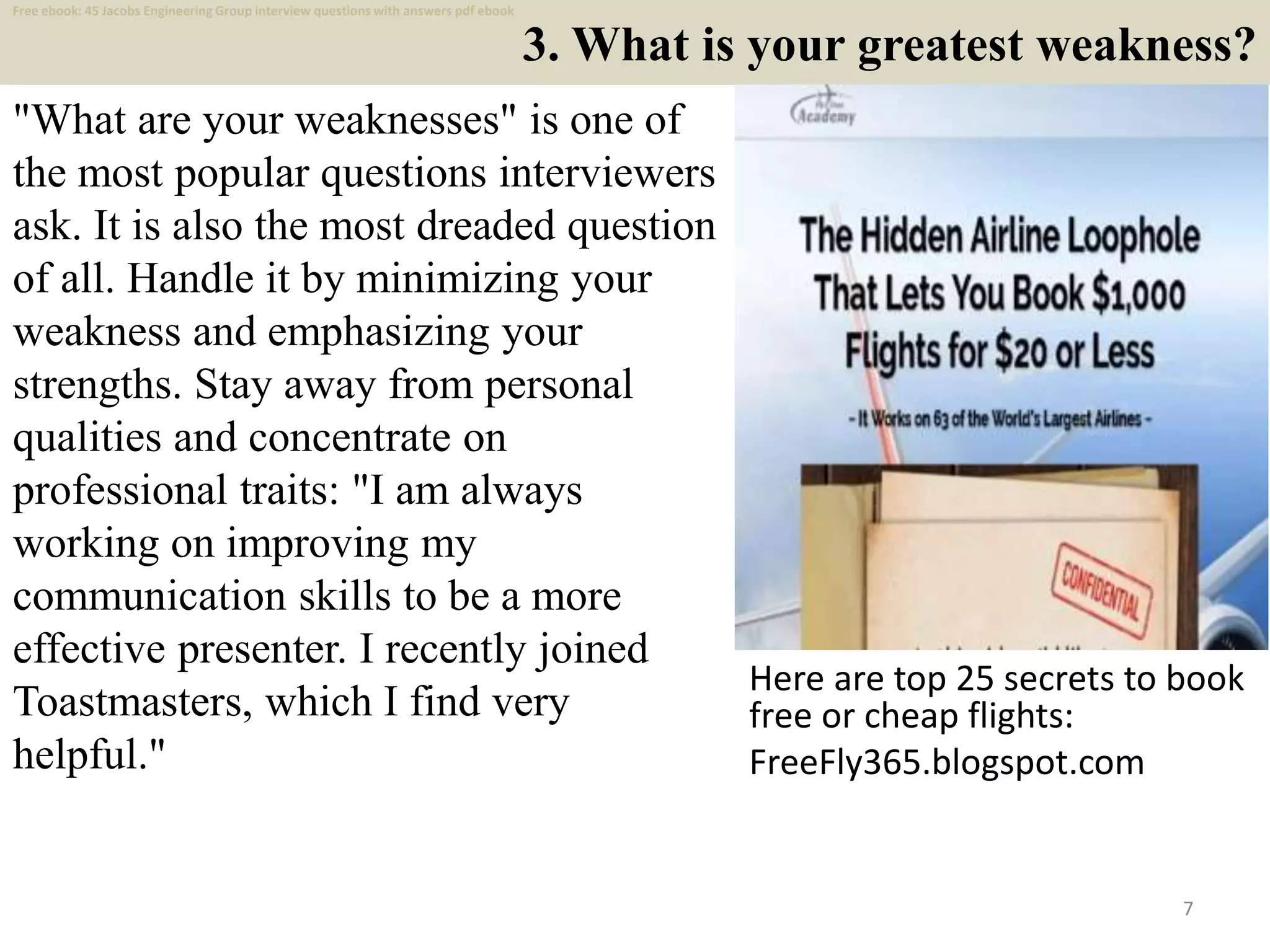 3. What is your greatest weakness?
"What are your weaknesses" is one of
the most popular questions interviewers
ask. It is also the most dreaded question
of all. Handle it by minimizing your
weakness and emphasizing your
strengths. Stay away from personal
qualities and concentrate on
professional traits: "I am always
working on improving my
communication skills to be a more
effective presenter. I recently joined
Toastmasters, which I find very
helpful."
Here are top 25 secrets to book
free or cheap flights:
FreeFly365.blogspot.com
7
Free ebook: 45 Jacobs Engineering Group interview questions with answers pdf ebook
 