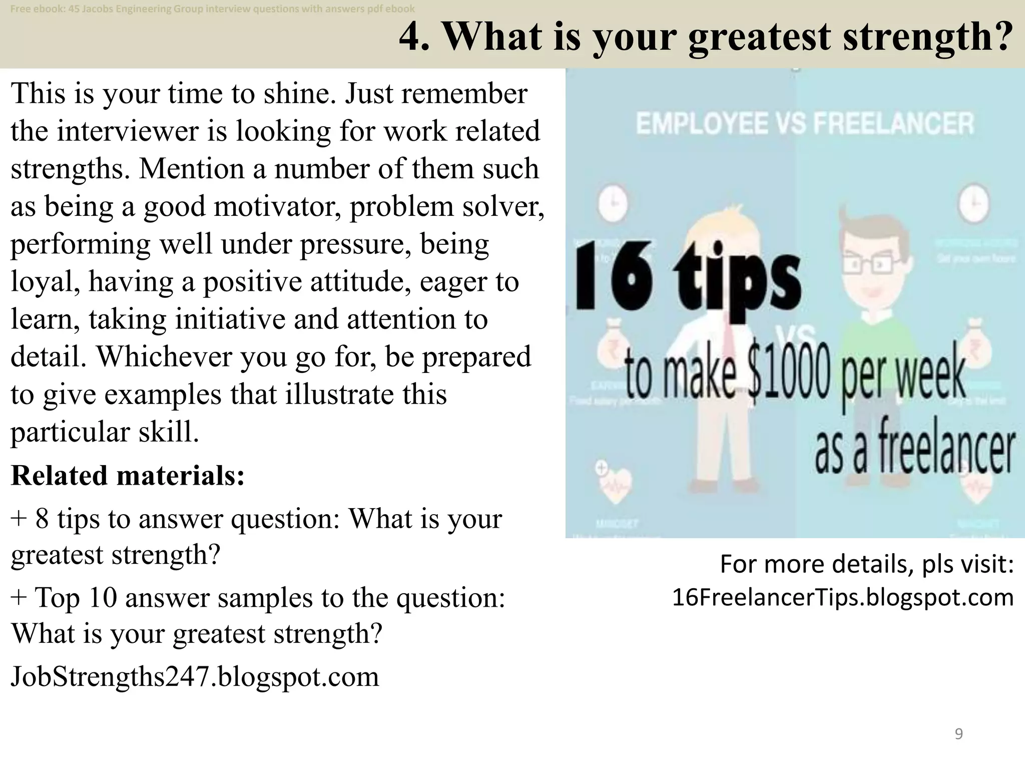 4. What is your greatest strength?
This is your time to shine. Just remember
the interviewer is looking for work related
strengths. Mention a number of them such
as being a good motivator, problem solver,
performing well under pressure, being
loyal, having a positive attitude, eager to
learn, taking initiative and attention to
detail. Whichever you go for, be prepared
to give examples that illustrate this
particular skill.
Related materials:
+ 8 tips to answer question: What is your
greatest strength?
+ Top 10 answer samples to the question:
What is your greatest strength?
JobStrengths247.blogspot.com
9
For more details, pls visit:
16FreelancerTips.blogspot.com
Free ebook: 45 Jacobs Engineering Group interview questions with answers pdf ebook
 