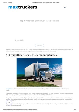 12/7/23, 11:46 AM Top 4 American Semi Truck Manufacturers - max truckers
https://www.maxtruckers.com/top-4-american-semi-truck-manufacturers/ 1/7
Top 4 American Semi Truck Manufacturers
For more details
Click Here
We are counting down the list of the top 4 American semi truck manufacturers. It is important to understand the dynamics of
the semi trucking equipment market, to buy or lease the best equipment that fits your needs,
1) Freightliner (semi truck manufacturers)
Freightliner (a division of Daimler Trucks America) is known for their heavy-duty 8 class diesel trucks as well as 5-7 class
trucks.
Freight liner holds 40% of the commercial truck market share in the USA, it sells the most number of trucks in America (about
190k trucks per year). They employ 3000+ workers in their Cleveland, MT, Holly facilities.
Freight liner manufactures on the highway, medium-duty, severe duty & natural gas trucks. It also makes several models and
styles of Commerical vehicles. It has top features for drivers and a very affordable price tag and operations cost many drivers
select Freightliner.
Freightliner trucks offer day, sleeper, and crew cab options. Their trucks are build to handle all types of loads, and they house a
350-600 horsepower engine.


 
