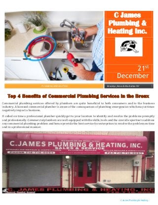 C James Plumbing & Heating
Inc.
Top 4 Benefits of Commercial Plumbing Services in the Bronx
Commercial plumbing services offered by plumbers are quite beneficial to both consumers and to the business
industry. A licensed commercial plumber is aware of the consequences of plumbing emergencies which may at times
negatively impact a business.
If called on time a professional plumber quickly get to your location to identify and resolve the problems promptly
and professionally. Commercial plumbers are well equipped with the skills, tools and the overall expertise to address
any commercial plumbing problem and hence provide the best service for enterprises to resolve the problem on time
and in a professional manner.
C James
Plumbing &
Heating Inc.
21st
December
PLUMBING AND HEATING Brooklyn, Bronx & Manhattan NY
 
