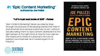 #1. “Epic Content Marketing”
“”Authored by: Joe Pulizzi

“1 of 5 must read books of 2013” - Forbes
"Epic Content Marketing" takes you step by step
through the process of developing stories that inform
and entertain and compel customers to act--without
actually telling them to. Epic content, distributed to the
right person at the right time, is how to truly capture
the hearts and minds of customers. It's how to
position your business as a trusted expert in its
industry.

 