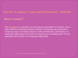 Top four Company Types and its Features – Solubilis
What is “Company”?
The Company is a voluntary and autonomous association of a person, this is 
often made for achieving business activities. Companies are structured in 
numerous ways. A company may be a sole proprietorship, partnership or a 
corporation depending on the kind of company you are dealing with. It is not 
associate with a person but a separate legal entity. 
http://www.onlinecompanyregistration.in/index.php
 