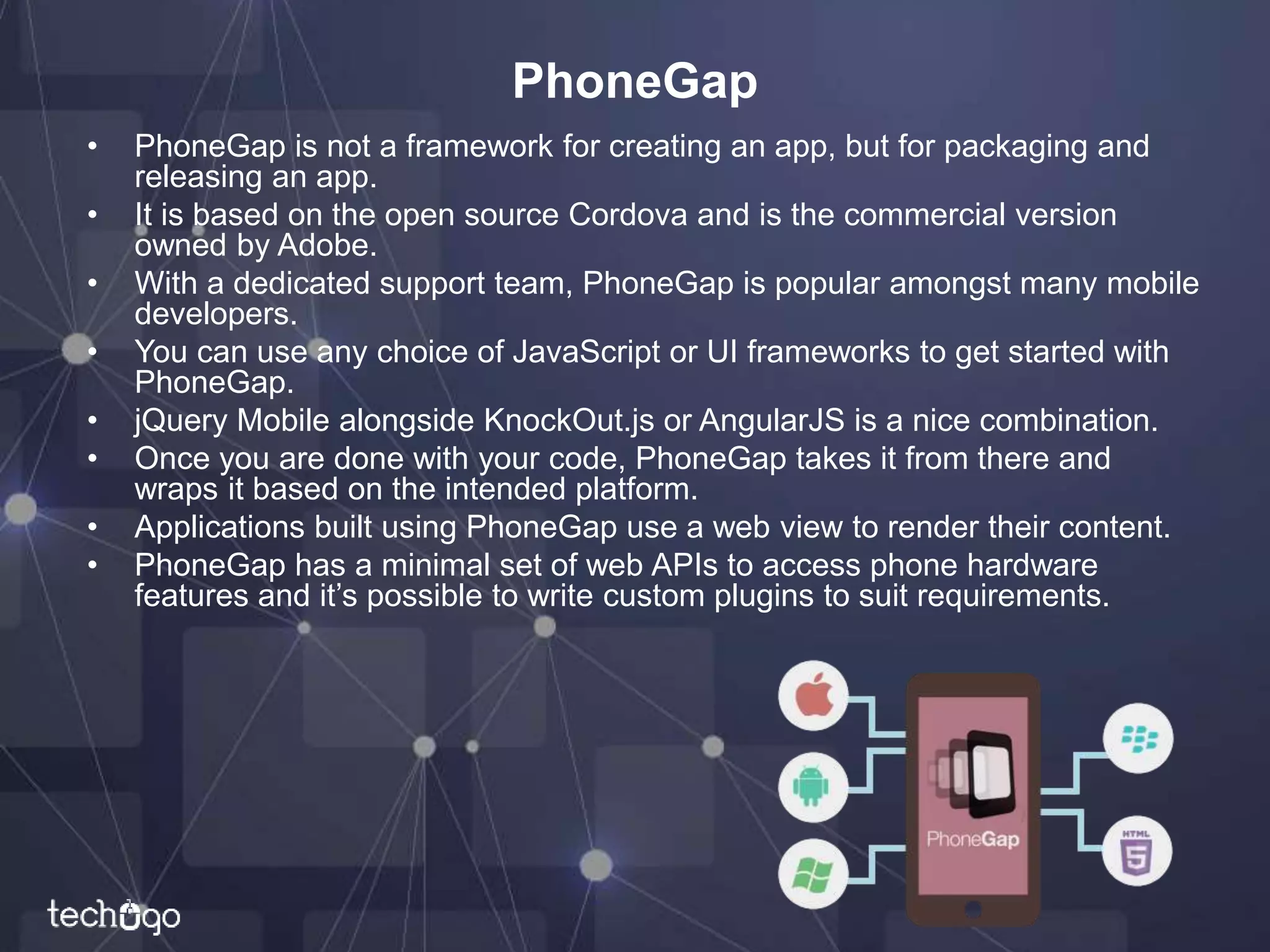 PhoneGap
• PhoneGap is not a framework for creating an app, but for packaging and
releasing an app.
• It is based on the open source Cordova and is the commercial version
owned by Adobe.
• With a dedicated support team, PhoneGap is popular amongst many mobile
developers.
• You can use any choice of JavaScript or UI frameworks to get started with
PhoneGap.
• jQuery Mobile alongside KnockOut.js or AngularJS is a nice combination.
• Once you are done with your code, PhoneGap takes it from there and
wraps it based on the intended platform.
• Applications built using PhoneGap use a web view to render their content.
• PhoneGap has a minimal set of web APIs to access phone hardware
features and it’s possible to write custom plugins to suit requirements.
 