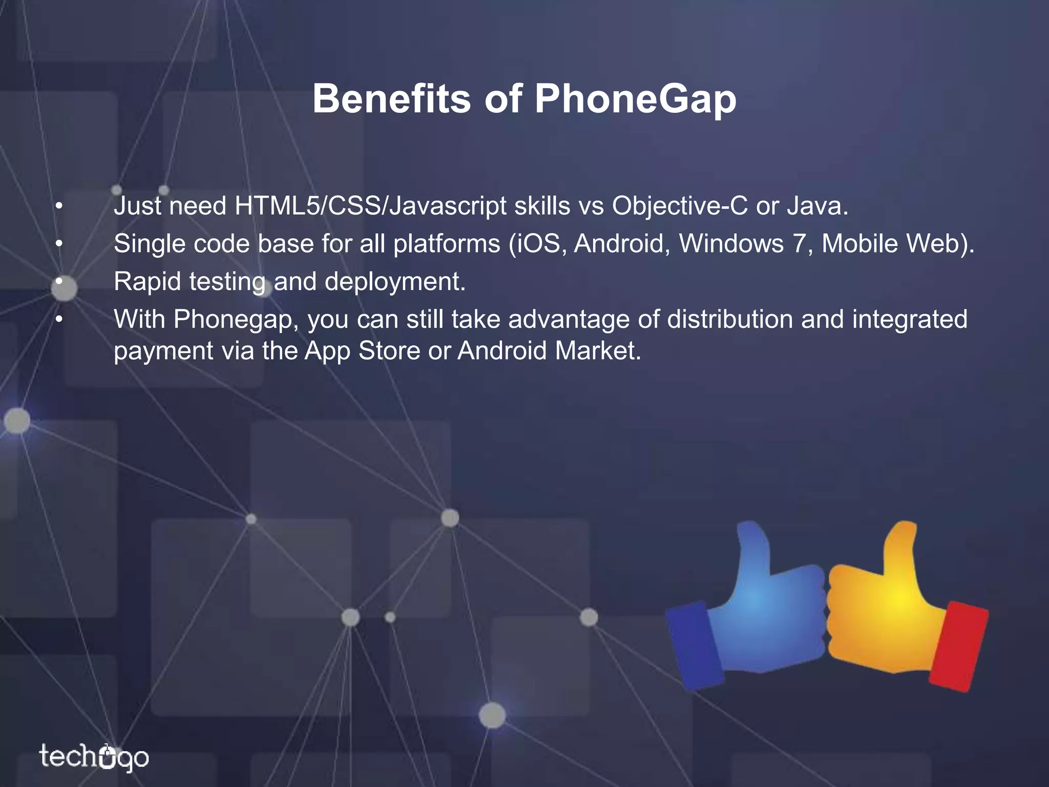 Benefits of PhoneGap
• Just need HTML5/CSS/Javascript skills vs Objective-C or Java.
• Single code base for all platforms (iOS, Android, Windows 7, Mobile Web).
• Rapid testing and deployment.
• With Phonegap, you can still take advantage of distribution and integrated
payment via the App Store or Android Market.
 