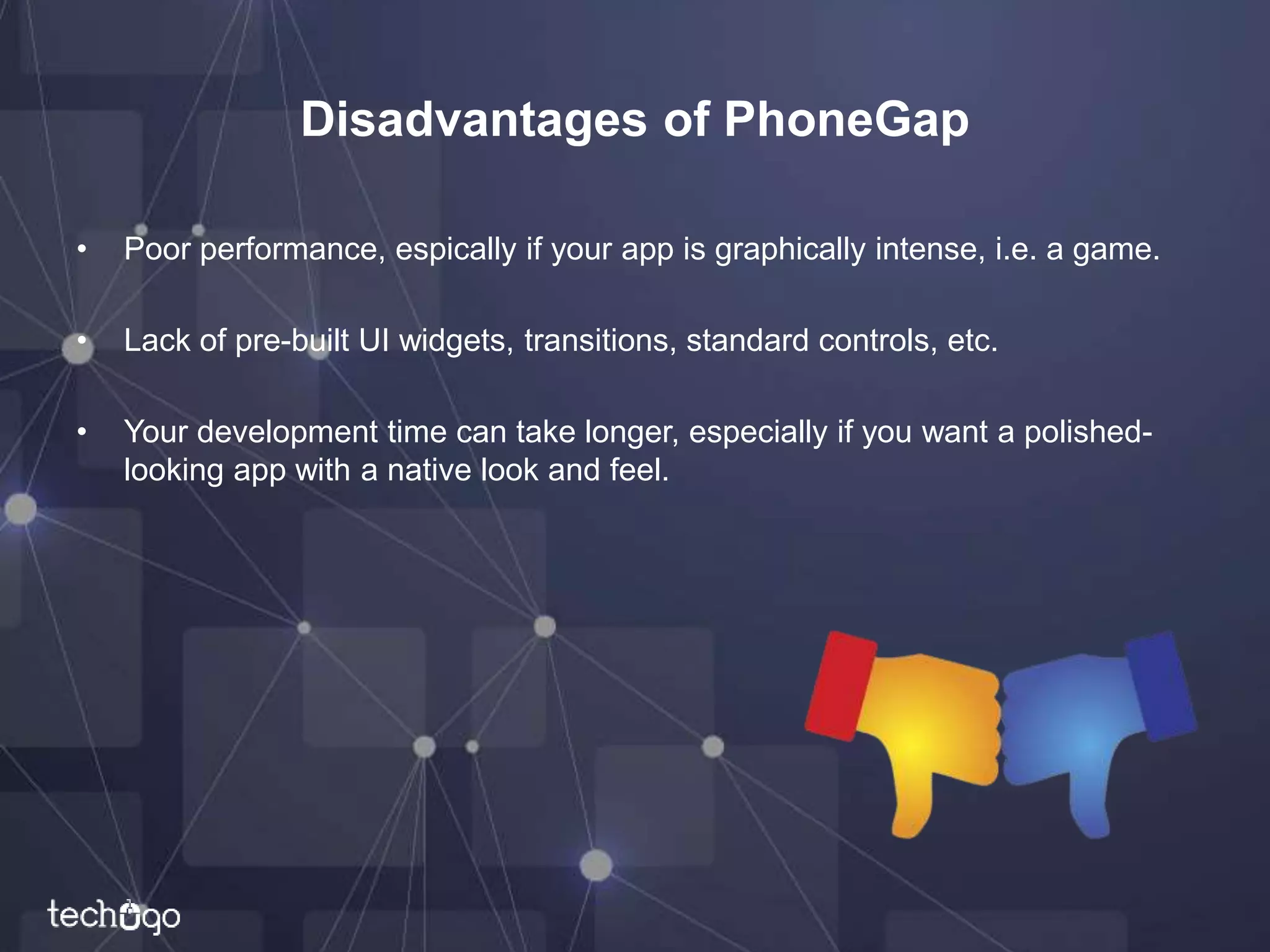 Disadvantages of PhoneGap
• Poor performance, espically if your app is graphically intense, i.e. a game.
• Lack of pre-built UI widgets, transitions, standard controls, etc.
• Your development time can take longer, especially if you want a polished-
looking app with a native look and feel.
 