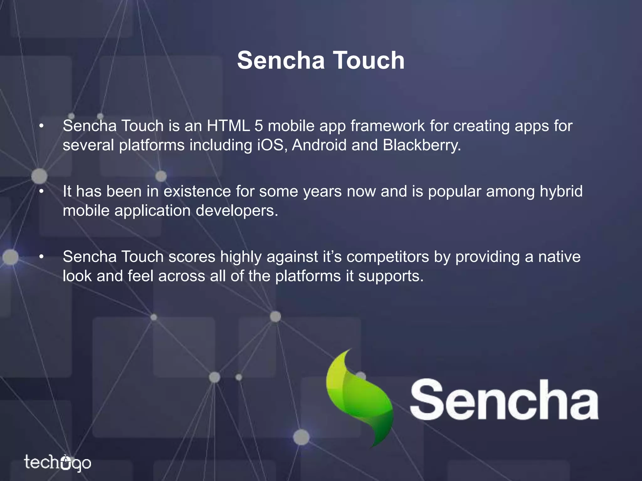 Sencha Touch
• Sencha Touch is an HTML 5 mobile app framework for creating apps for
several platforms including iOS, Android and Blackberry.
• It has been in existence for some years now and is popular among hybrid
mobile application developers.
• Sencha Touch scores highly against it’s competitors by providing a native
look and feel across all of the platforms it supports.
 