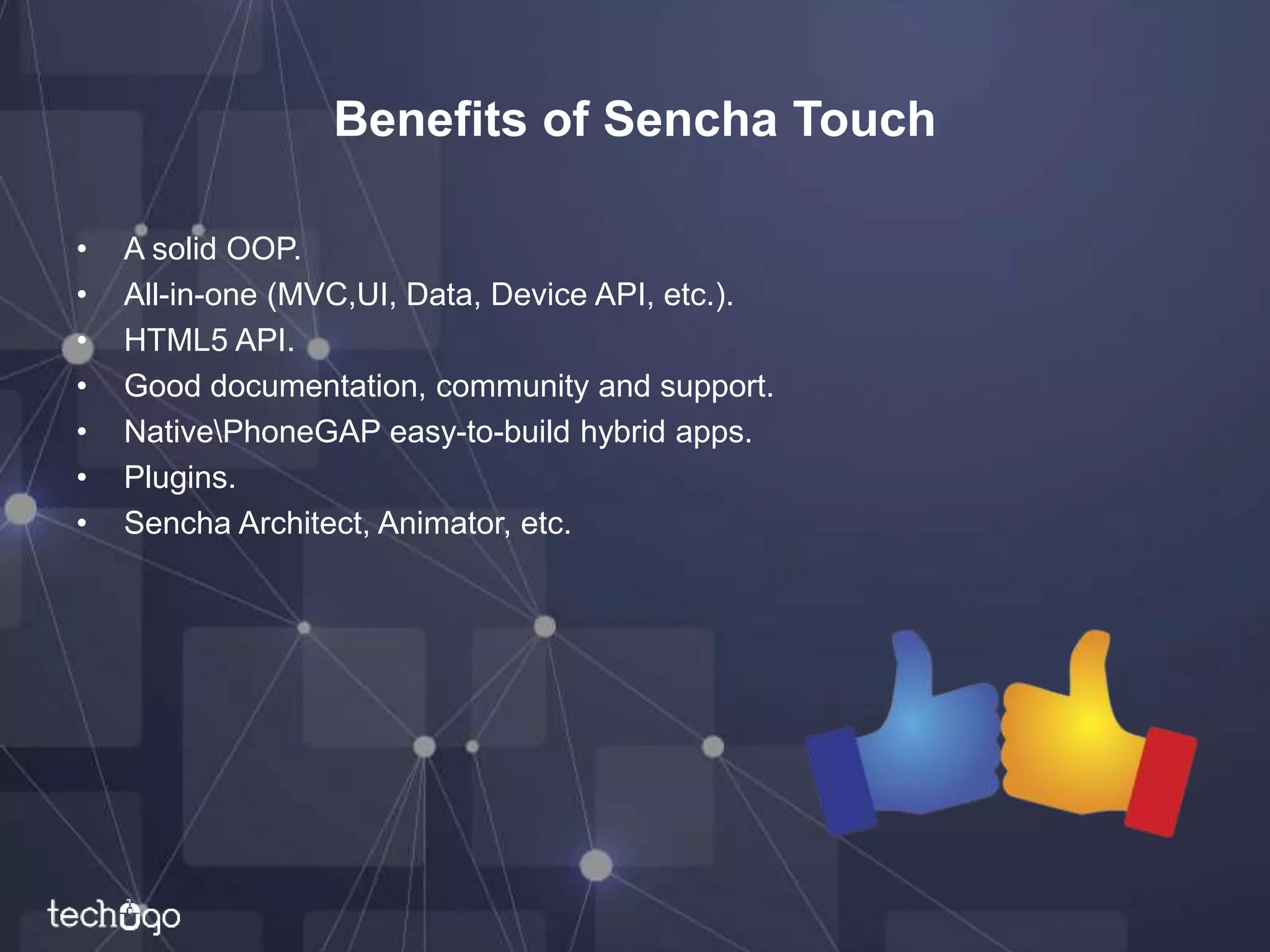 Benefits of Sencha Touch
• A solid OOP.
• All-in-one (MVC,UI, Data, Device API, etc.).
• HTML5 API.
• Good documentation, community and support.
• NativePhoneGAP easy-to-build hybrid apps.
• Plugins.
• Sencha Architect, Animator, etc.
 
