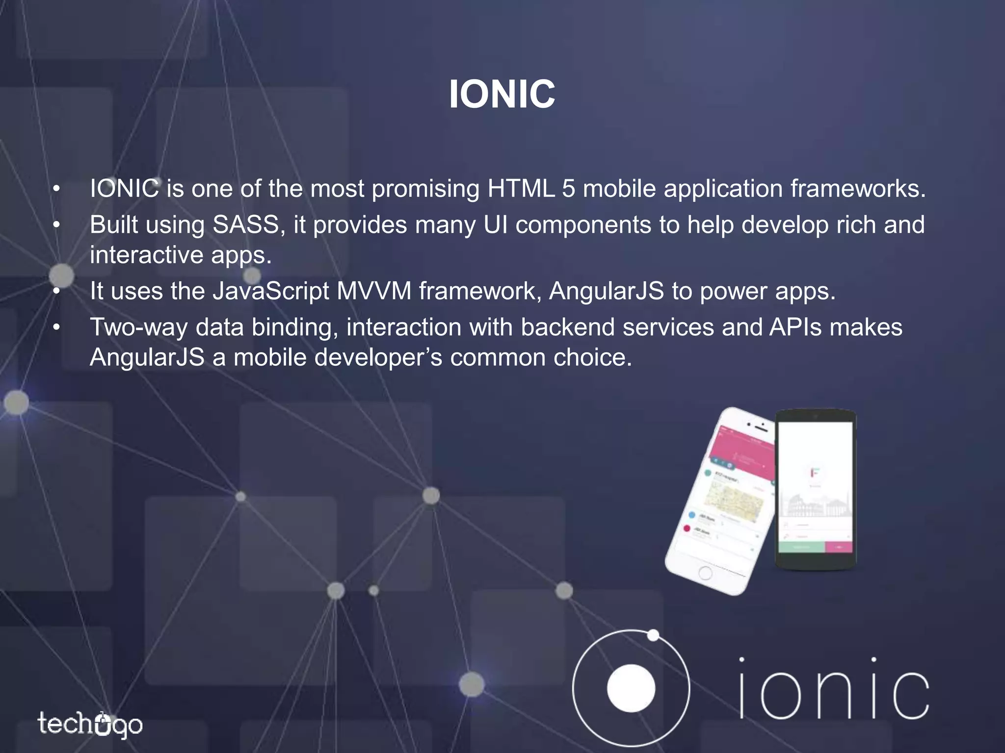 IONIC
• IONIC is one of the most promising HTML 5 mobile application frameworks.
• Built using SASS, it provides many UI components to help develop rich and
interactive apps.
• It uses the JavaScript MVVM framework, AngularJS to power apps.
• Two-way data binding, interaction with backend services and APIs makes
AngularJS a mobile developer’s common choice.
 