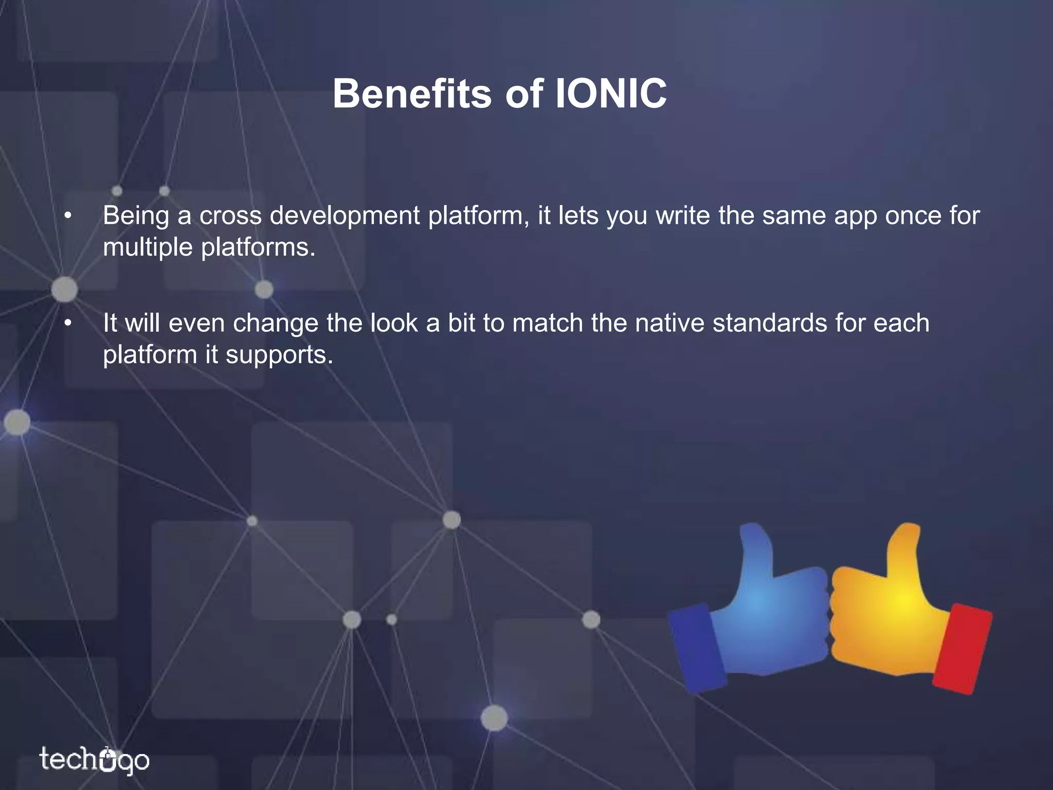 Benefits of IONIC
• Being a cross development platform, it lets you write the same app once for
multiple platforms.
• It will even change the look a bit to match the native standards for each
platform it supports.
 