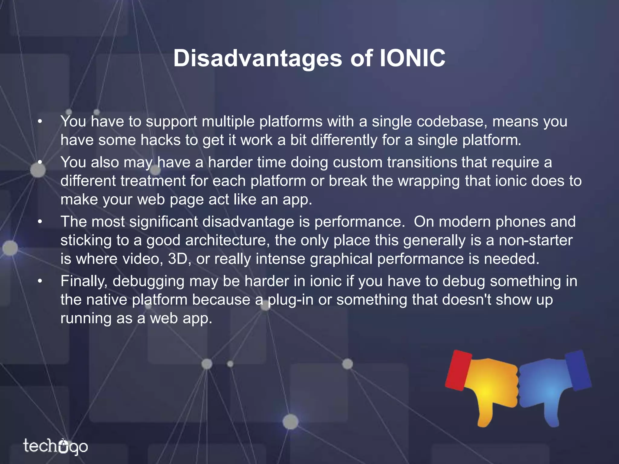 Disadvantages of IONIC
• You have to support multiple platforms with a single codebase, means you
have some hacks to get it work a bit differently for a single platform.
• You also may have a harder time doing custom transitions that require a
different treatment for each platform or break the wrapping that ionic does to
make your web page act like an app.
• The most significant disadvantage is performance. On modern phones and
sticking to a good architecture, the only place this generally is a non-starter
is where video, 3D, or really intense graphical performance is needed.
• Finally, debugging may be harder in ionic if you have to debug something in
the native platform because a plug-in or something that doesn't show up
running as a web app.
 