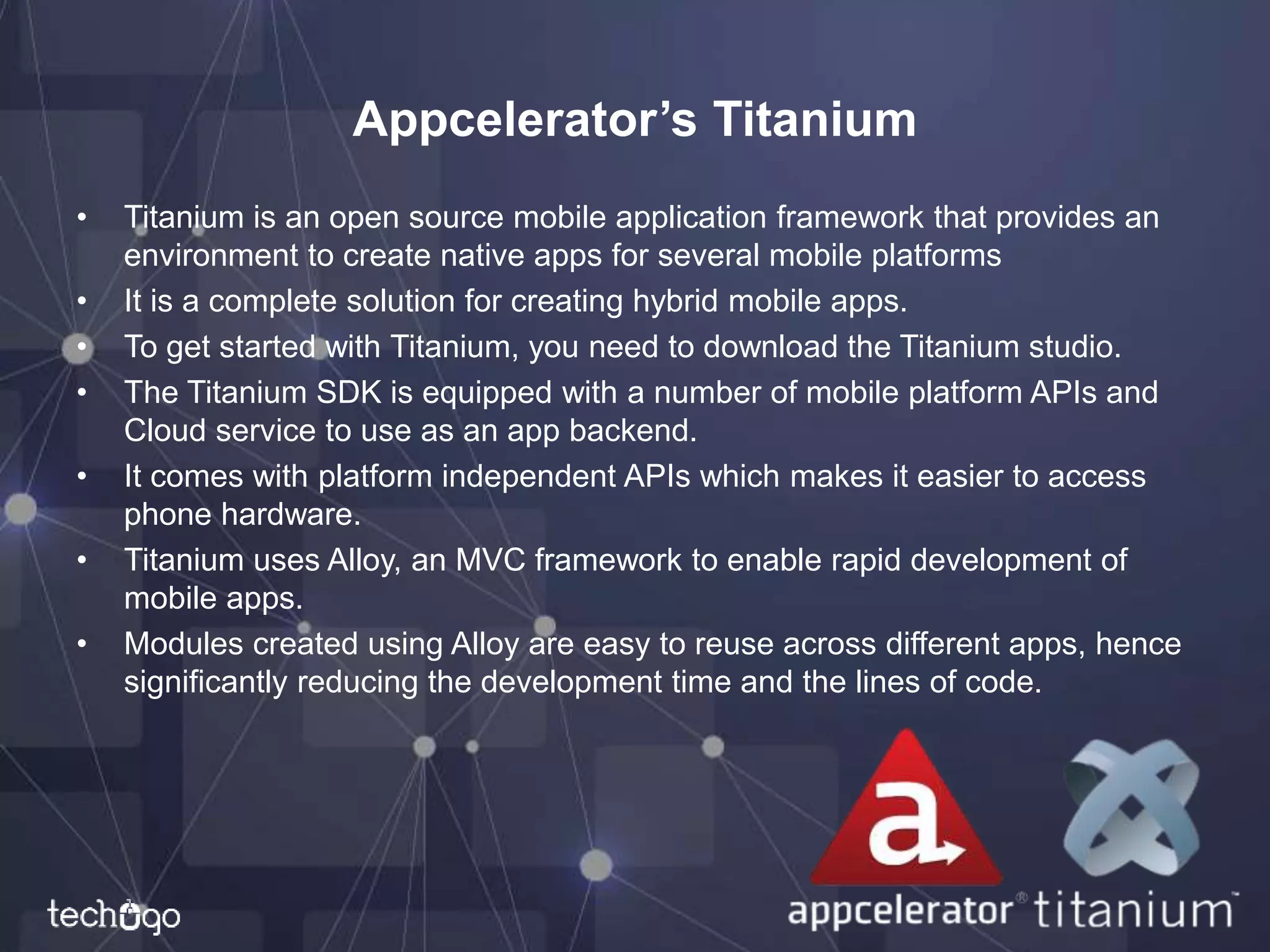 Appcelerator’s Titanium
• Titanium is an open source mobile application framework that provides an
environment to create native apps for several mobile platforms
• It is a complete solution for creating hybrid mobile apps.
• To get started with Titanium, you need to download the Titanium studio.
• The Titanium SDK is equipped with a number of mobile platform APIs and
Cloud service to use as an app backend.
• It comes with platform independent APIs which makes it easier to access
phone hardware.
• Titanium uses Alloy, an MVC framework to enable rapid development of
mobile apps.
• Modules created using Alloy are easy to reuse across different apps, hence
significantly reducing the development time and the lines of code.
 