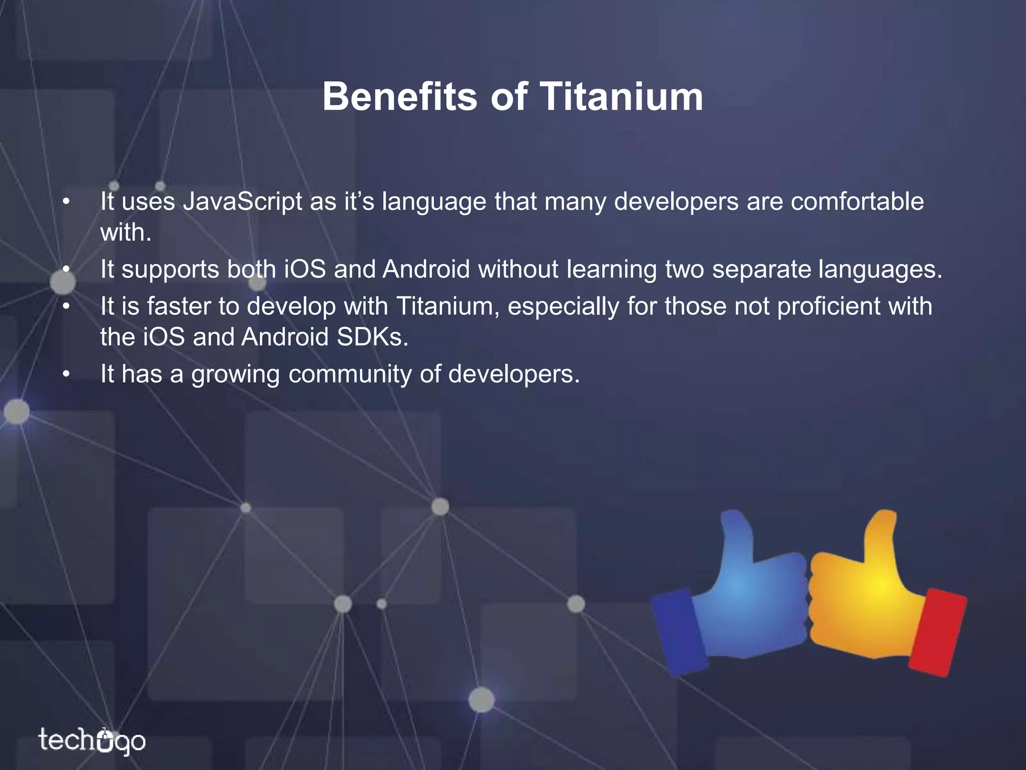 Benefits of Titanium
• It uses JavaScript as it’s language that many developers are comfortable
with.
• It supports both iOS and Android without learning two separate languages.
• It is faster to develop with Titanium, especially for those not proficient with
the iOS and Android SDKs.
• It has a growing community of developers.
 