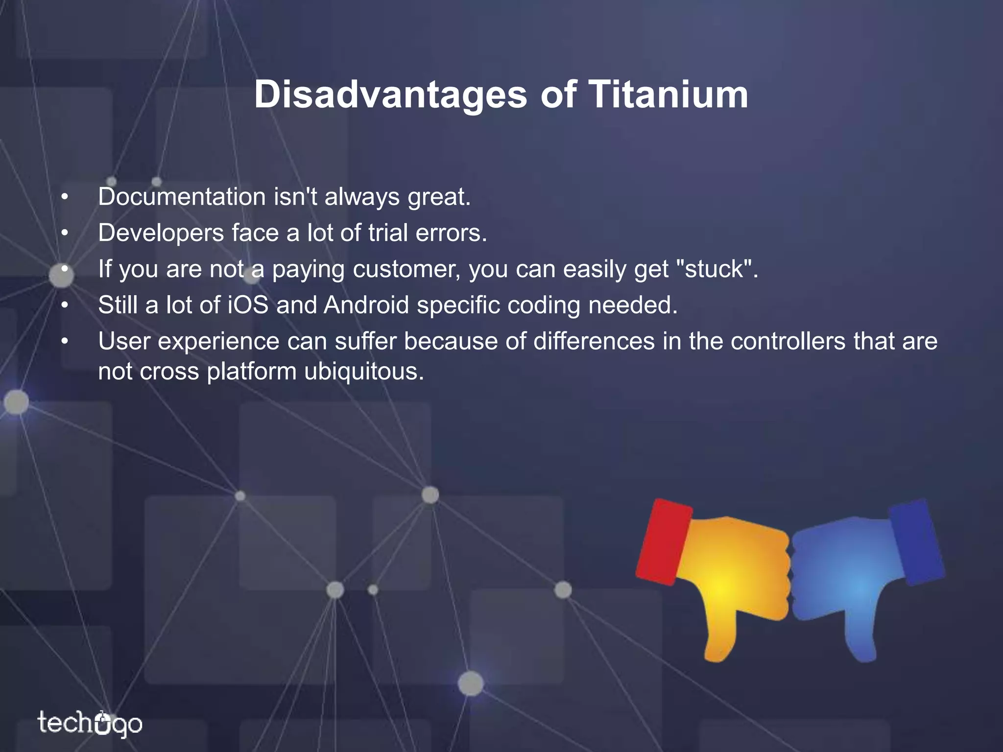 Disadvantages of Titanium
• Documentation isn't always great.
• Developers face a lot of trial errors.
• If you are not a paying customer, you can easily get "stuck".
• Still a lot of iOS and Android specific coding needed.
• User experience can suffer because of differences in the controllers that are
not cross platform ubiquitous.
 