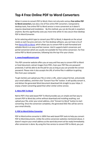 Top 4 Free Online PDF to Word Converters<br />When it comes to convert PDF to Word, there not only exits various free online PDF to Word converters, but also a list of free online PDF converters. Compared to desktop tools, free online PDF to Word service is more convenient as it doesn’t requires download and installation.  By this method, you can do the job in anywhere anytime. But this significantly costs you more time while it’s less secure than desktop PDF to Word Converter.<br />As for selecting which type to convert your PDF to Word, it depends on the actual needs as each has pros and cons. For free desktop software, you can have a try of free Nemo PDF to Word, which allows you to convert PDF to well-formatted and editable Word in an easy and fast manner. And it supports batch conversion and partial conversion which are usually not available for free online conversion. For free online PDF to Word conversion, following lists the top 4 for your choice.<br />1. www.freepdfconvert.com<br />This PDF converter website offers you an easy and free way to convert PDF to Word or Excel document, extract Images from PDFs. Even your PDF files are password protected, it will be able to do the job for you as long as you can provide the correct password. Please note it also accepts the URL of online files in addition to getting files from your computer.<br />To get started, just upload your file or enter a URL, select output format, and provide your email address, and then click “Convert Your file” button. It will quickly convert it, and deliver the generated Word document download link straight to your inbox. It enjoys a faster converting speed than other similar online service.<br />2. Nitro PDF To Word<br />Netrio PDF’s free web-based PDF To Word provides you an simple and fast way to convert PDF to Word doc online without download and installing anything. Just upload your file, enter your email address, click “Convert to Word” button to start converting. Once the conversion completes, the generated DOC files will be sent to your email directly.<br />3. PDF to Word Online Converter<br />PDF to Word online converter is 100% free web-based PDF tools to help you convert PDF to Word documents. Unlike the online conversion websites mentioned above, it doesn’t require your email address as the word document wil be ready limmediately after conversion is done. By using this free service to convert PDF to Word, you just need to click “Browse” button to upload your file and click “Upload and Convert”. Next it will start to update and convert your file automatically.<br />Once the PDF to Word conversion finishes, it will produce a download link instantly and will not keep you waiting. Please note it may take you more time for updating and converting PDF to Word compared with other similar online tools. Besides, it doesn’t support large PDF files. In my test, it can only convet part of my PDF file, which is 276KB in size.<br />4. Free Online PDF to Word<br />Free Online PDF to Word works similar to PDF To Word Online Converter listed above but it is faster than the latter. So you don’t need to provide your email address through this online PDF tool. Just click “Convert file” to upload and convert your PDF to Word, and then click the “Word file” button to get the Word document converted from your PDF file after converting.<br />Of course, aside from free PDF to Word online listed above, there still exits a variety of options for you. Just select one that suits you best.<br />Hot Tips<br />How to Convert PDF to Word for Free?<br />Top 2 Free Ways to Convert PDF to RTF Speedily<br />Top 4 Free PDF To Word Converter Software <br />Download Free Download Nemo PDF to Word<br />