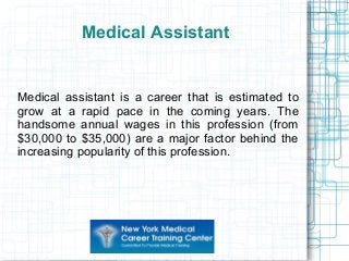 Medical Assistant
Medical assistant is a career that is estimated to
grow at a rapid pace in the coming years. The
handsome annual wages in this profession (from
$30,000 to $35,000) are a major factor behind the
increasing popularity of this profession.
 