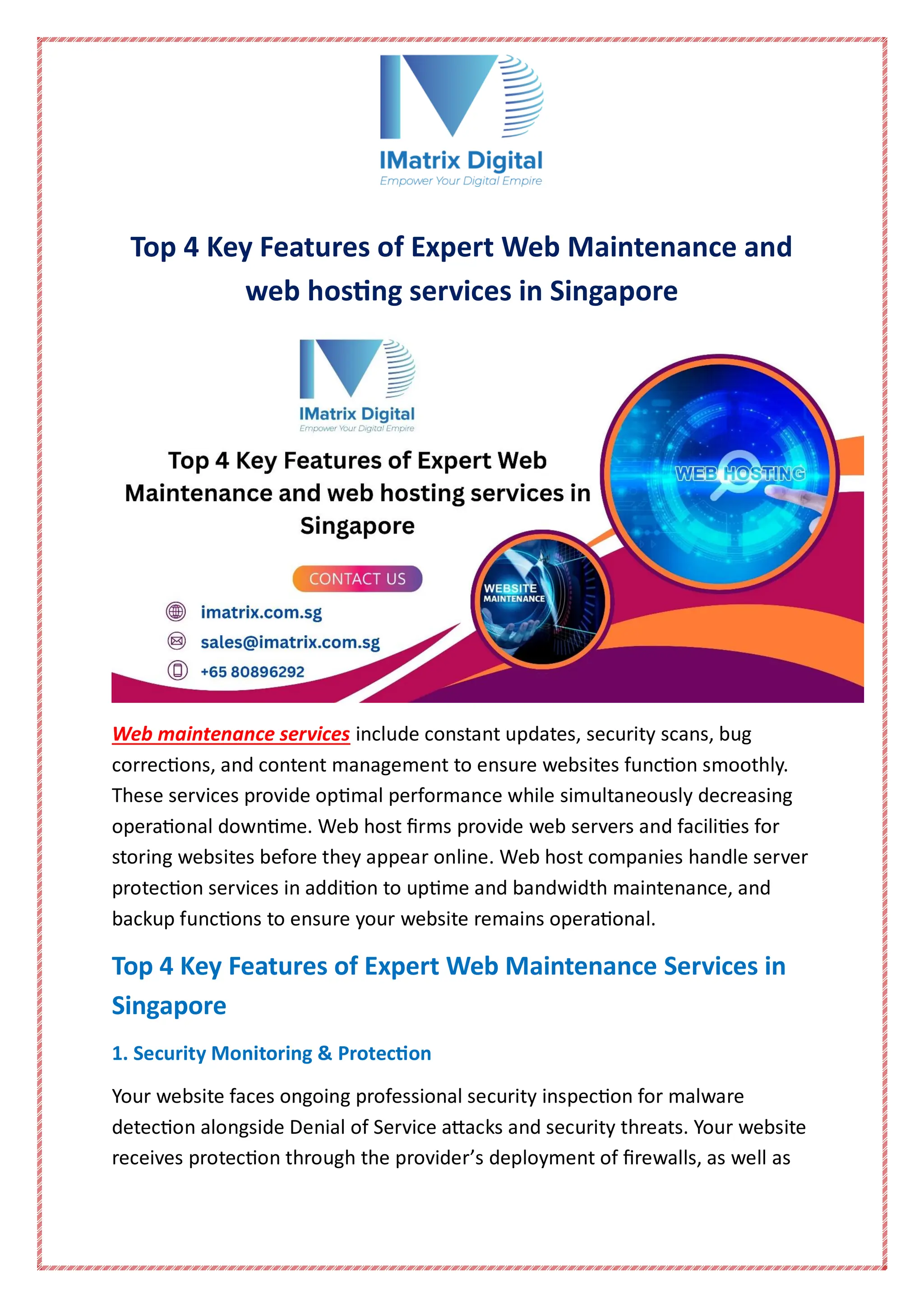 Top 4 Key Features of Expert Web Maintenance and
web hosting services in Singapore
Web maintenance services include constant updates, security scans, bug
corrections, and content management to ensure websites function smoothly.
These services provide optimal performance while simultaneously decreasing
operational downtime. Web host firms provide web servers and facilities for
storing websites before they appear online. Web host companies handle server
protection services in addition to uptime and bandwidth maintenance, and
backup functions to ensure your website remains operational.
Top 4 Key Features of Expert Web Maintenance Services in
Singapore
1. Security Monitoring & Protection
Your website faces ongoing professional security inspection for malware
detection alongside Denial of Service attacks and security threats. Your website
receives protection through the provider’s deployment of firewalls, as well as
 