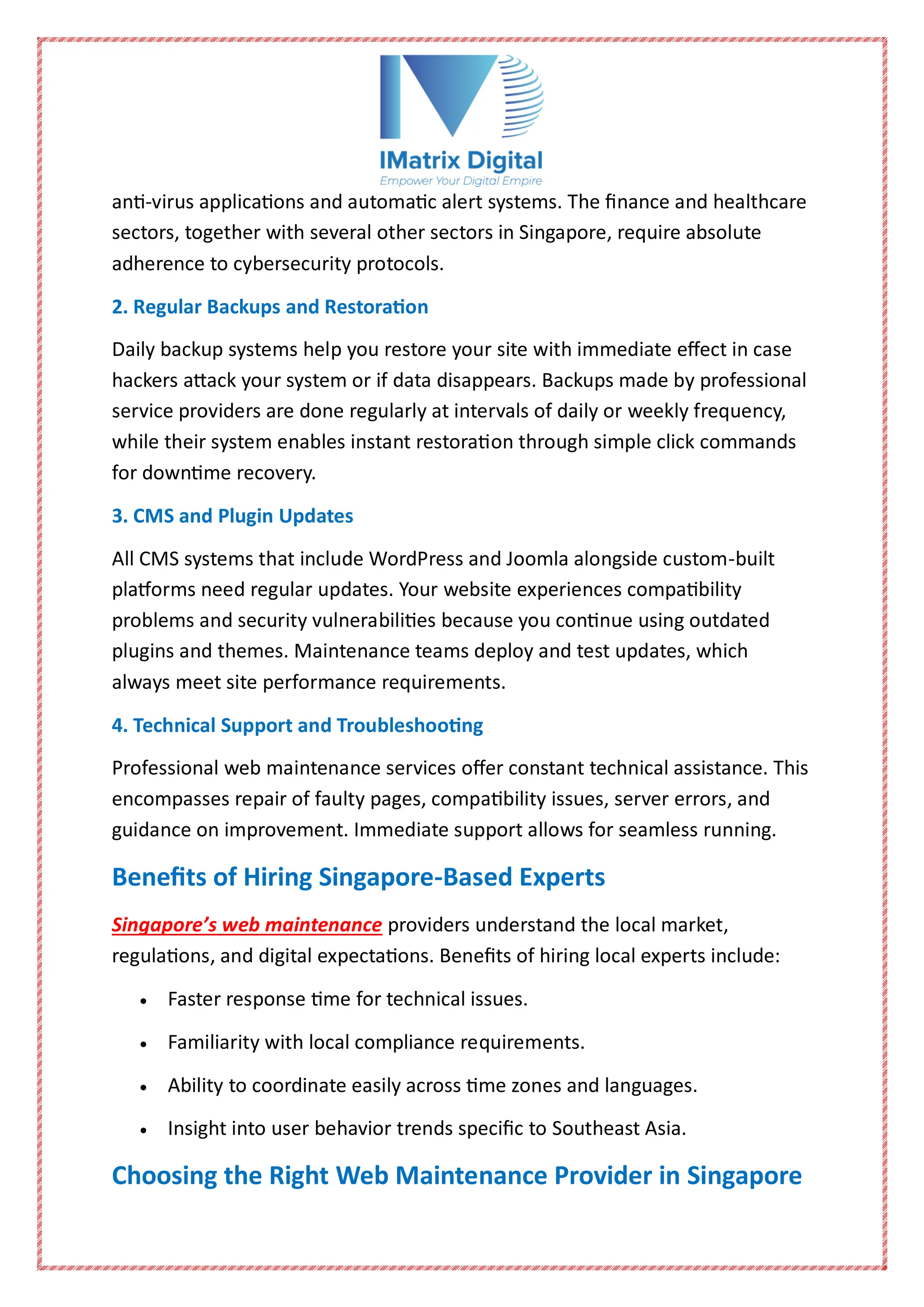 anti-virus applications and automatic alert systems. The finance and healthcare
sectors, together with several other sectors in Singapore, require absolute
adherence to cybersecurity protocols.
2. Regular Backups and Restoration
Daily backup systems help you restore your site with immediate effect in case
hackers attack your system or if data disappears. Backups made by professional
service providers are done regularly at intervals of daily or weekly frequency,
while their system enables instant restoration through simple click commands
for downtime recovery.
3. CMS and Plugin Updates
All CMS systems that include WordPress and Joomla alongside custom-built
platforms need regular updates. Your website experiences compatibility
problems and security vulnerabilities because you continue using outdated
plugins and themes. Maintenance teams deploy and test updates, which
always meet site performance requirements.
4. Technical Support and Troubleshooting
Professional web maintenance services offer constant technical assistance. This
encompasses repair of faulty pages, compatibility issues, server errors, and
guidance on improvement. Immediate support allows for seamless running.
Benefits of Hiring Singapore-Based Experts
Singapore’s web maintenance providers understand the local market,
regulations, and digital expectations. Benefits of hiring local experts include:
 Faster response time for technical issues.
 Familiarity with local compliance requirements.
 Ability to coordinate easily across time zones and languages.
 Insight into user behavior trends specific to Southeast Asia.
Choosing the Right Web Maintenance Provider in Singapore
 
