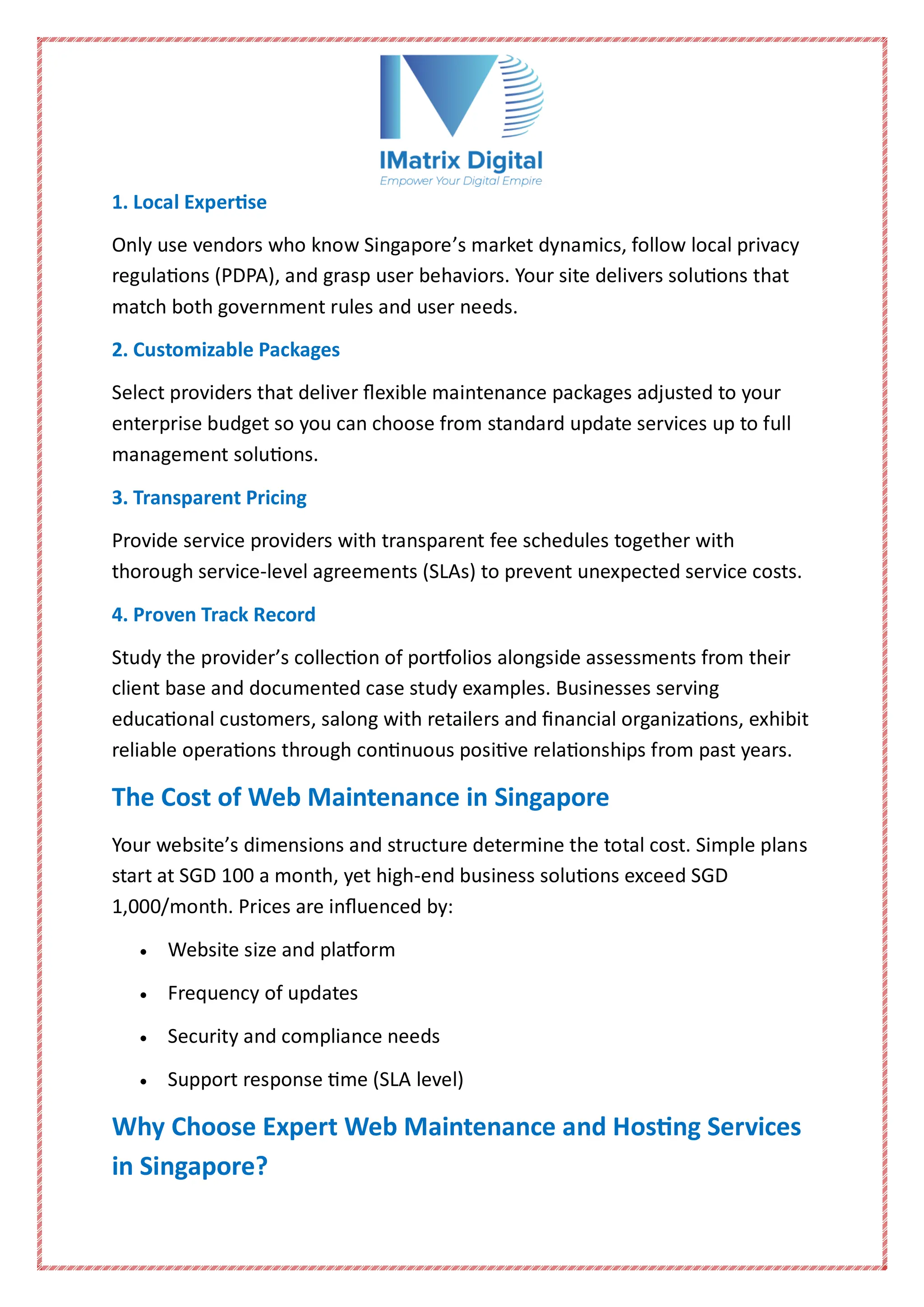 1. Local Expertise
Only use vendors who know Singapore’s market dynamics, follow local privacy
regulations (PDPA), and grasp user behaviors. Your site delivers solutions that
match both government rules and user needs.
2. Customizable Packages
Select providers that deliver flexible maintenance packages adjusted to your
enterprise budget so you can choose from standard update services up to full
management solutions.
3. Transparent Pricing
Provide service providers with transparent fee schedules together with
thorough service-level agreements (SLAs) to prevent unexpected service costs.
4. Proven Track Record
Study the provider’s collection of portfolios alongside assessments from their
client base and documented case study examples. Businesses serving
educational customers, salong with retailers and financial organizations, exhibit
reliable operations through continuous positive relationships from past years.
The Cost of Web Maintenance in Singapore
Your website’s dimensions and structure determine the total cost. Simple plans
start at SGD 100 a month, yet high-end business solutions exceed SGD
1,000/month. Prices are influenced by:
 Website size and platform
 Frequency of updates
 Security and compliance needs
 Support response time (SLA level)
Why Choose Expert Web Maintenance and Hosting Services
in Singapore?
 