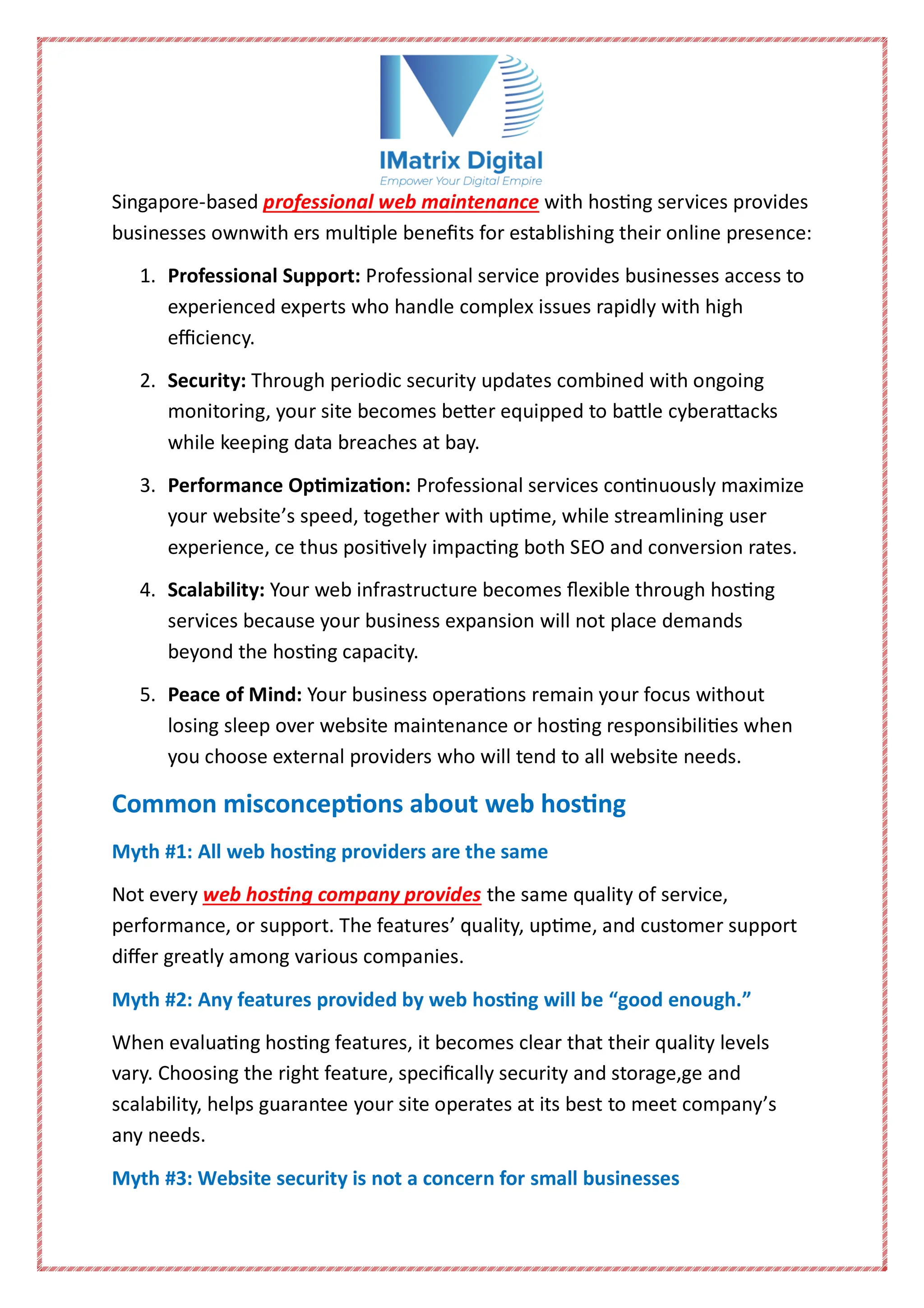 Singapore-based professional web maintenance with hosting services provides
businesses ownwith ers multiple benefits for establishing their online presence:
1. Professional Support: Professional service provides businesses access to
experienced experts who handle complex issues rapidly with high
efficiency.
2. Security: Through periodic security updates combined with ongoing
monitoring, your site becomes better equipped to battle cyberattacks
while keeping data breaches at bay.
3. Performance Optimization: Professional services continuously maximize
your website’s speed, together with uptime, while streamlining user
experience, ce thus positively impacting both SEO and conversion rates.
4. Scalability: Your web infrastructure becomes flexible through hosting
services because your business expansion will not place demands
beyond the hosting capacity.
5. Peace of Mind: Your business operations remain your focus without
losing sleep over website maintenance or hosting responsibilities when
you choose external providers who will tend to all website needs.
Common misconceptions about web hosting
Myth #1: All web hosting providers are the same
Not every web hosting company provides the same quality of service,
performance, or support. The features’ quality, uptime, and customer support
differ greatly among various companies.
Myth #2: Any features provided by web hosting will be “good enough.”
When evaluating hosting features, it becomes clear that their quality levels
vary. Choosing the right feature, specifically security and storage,ge and
scalability, helps guarantee your site operates at its best to meet company’s
any needs.
Myth #3: Website security is not a concern for small businesses
 