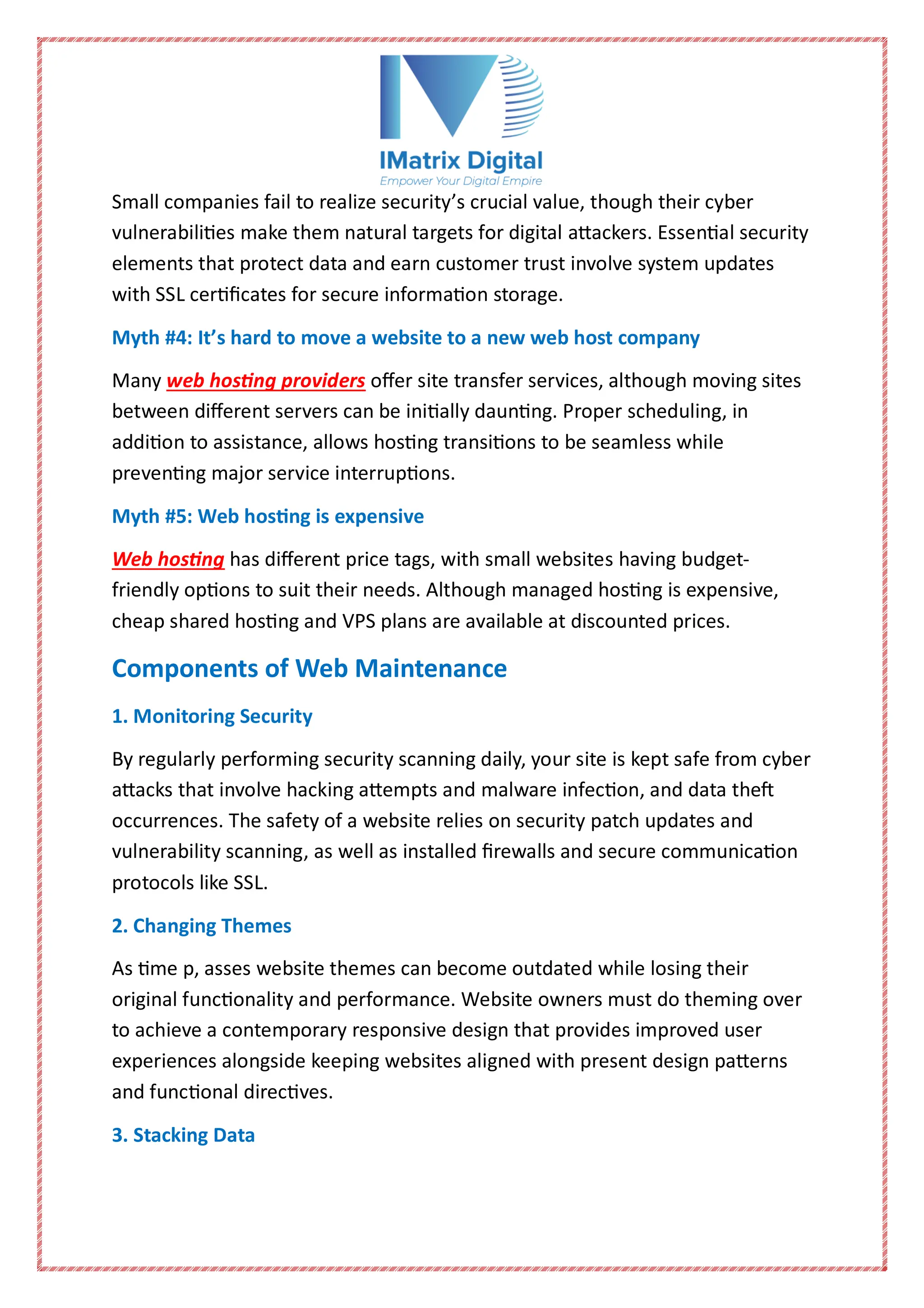 Small companies fail to realize security’s crucial value, though their cyber
vulnerabilities make them natural targets for digital attackers. Essential security
elements that protect data and earn customer trust involve system updates
with SSL certificates for secure information storage.
Myth #4: It’s hard to move a website to a new web host company
Many web hosting providers offer site transfer services, although moving sites
between different servers can be initially daunting. Proper scheduling, in
addition to assistance, allows hosting transitions to be seamless while
preventing major service interruptions.
Myth #5: Web hosting is expensive
Web hosting has different price tags, with small websites having budget-
friendly options to suit their needs. Although managed hosting is expensive,
cheap shared hosting and VPS plans are available at discounted prices.
Components of Web Maintenance
1. Monitoring Security
By regularly performing security scanning daily, your site is kept safe from cyber
attacks that involve hacking attempts and malware infection, and data theft
occurrences. The safety of a website relies on security patch updates and
vulnerability scanning, as well as installed firewalls and secure communication
protocols like SSL.
2. Changing Themes
As time p, asses website themes can become outdated while losing their
original functionality and performance. Website owners must do theming over
to achieve a contemporary responsive design that provides improved user
experiences alongside keeping websites aligned with present design patterns
and functional directives.
3. Stacking Data
 