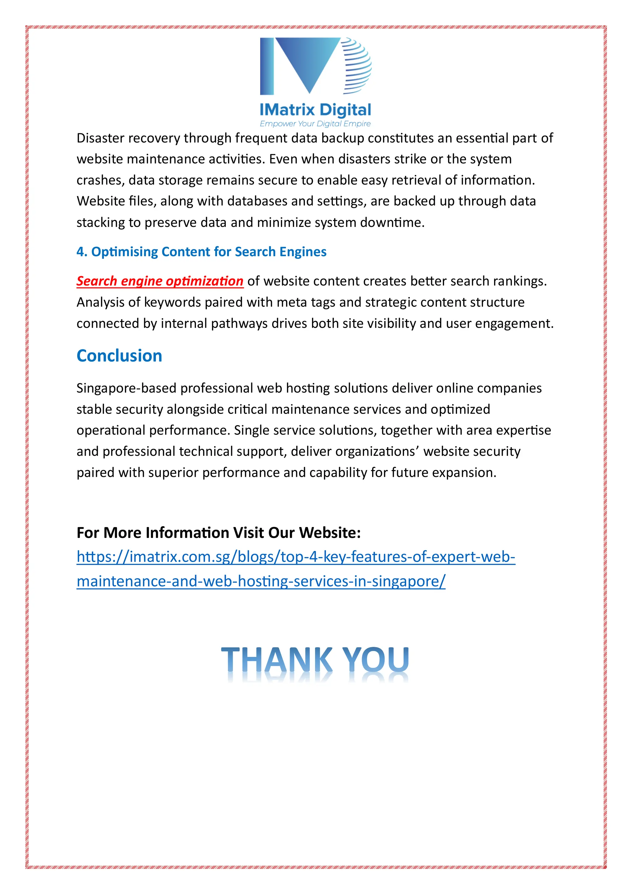 Disaster recovery through frequent data backup constitutes an essential part of
website maintenance activities. Even when disasters strike or the system
crashes, data storage remains secure to enable easy retrieval of information.
Website files, along with databases and settings, are backed up through data
stacking to preserve data and minimize system downtime.
4. Optimising Content for Search Engines
Search engine optimization of website content creates better search rankings.
Analysis of keywords paired with meta tags and strategic content structure
connected by internal pathways drives both site visibility and user engagement.
Conclusion
Singapore-based professional web hosting solutions deliver online companies
stable security alongside critical maintenance services and optimized
operational performance. Single service solutions, together with area expertise
and professional technical support, deliver organizations’ website security
paired with superior performance and capability for future expansion.
For More Information Visit Our Website:
https://imatrix.com.sg/blogs/top-4-key-features-of-expert-web-
maintenance-and-web-hosting-services-in-singapore/
 