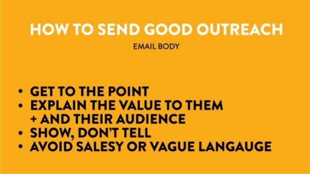 Email Body
- Get to the point!
- Explain the value to them and their audience
- Show, don’t tell
- Avoid salesy or vague language
How to Send Good Outreach
 