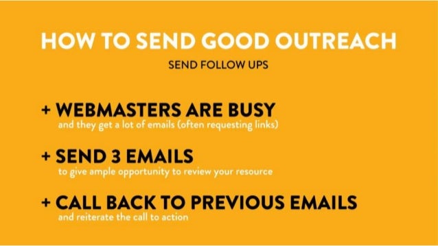 How to Send Good Outreach
Send Follow Ups
- Webmasters are busy and they get A LOT of emails (often requesting links)
- Send 3 emails to give ample opportunity to review your resource
- Call back to previous email(s) and reiterate the call to action.
 