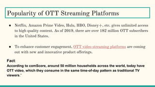 Popularity of OTT Streaming Platforms
● Netflix, Amazon Prime Video, Hulu, HBO, Disney+, etc. gives unlimited access
to high quality content. As of 2019, there are over 182 million OTT subscribers
in the United States.
● To enhance customer engagement, OTT video streaming platforms are coming
out with new and innovative product offerings.
Fact:
According to comScore, around 50 million households across the world, today have
OTT video, which they consume in the same time-of-day pattern as traditional TV
viewers.”
 