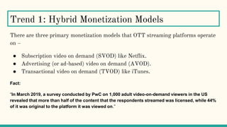 Trend 1: Hybrid Monetization Models
There are three primary monetization models that OTT streaming platforms operate
on –
● Subscription video on demand (SVOD) like Netflix.
● Advertising (or ad-based) video on demand (AVOD).
● Transactional video on demand (TVOD) like iTunes.
Fact:
“In March 2019, a survey conducted by PwC on 1,000 adult video-on-demand viewers in the US
revealed that more than half of the content that the respondents streamed was licensed, while 44%
of it was original to the platform it was viewed on.”
 